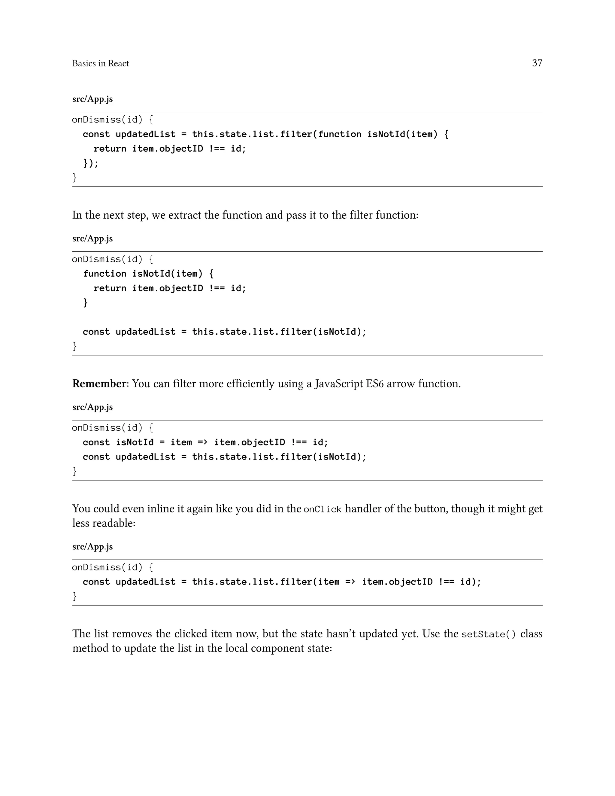 Basics in React 37
src/App.js
onDismiss(id) {
const updatedList = this.state.list.filter(function isNotId(item) {
return item.objectID !== id;
});
}
In the next step, we extract the function and pass it to the filter function:
src/App.js
onDismiss(id) {
function isNotId(item) {
return item.objectID !== id;
}
const updatedList = this.state.list.filter(isNotId);
}
Remember: You can filter more efficiently using a JavaScript ES6 arrow function.
src/App.js
onDismiss(id) {
const isNotId = item => item.objectID !== id;
const updatedList = this.state.list.filter(isNotId);
}
You could even inline it again like you did in the onClick handler of the button, though it might get
less readable:
src/App.js
onDismiss(id) {
const updatedList = this.state.list.filter(item => item.objectID !== id);
}
The list removes the clicked item now, but the state hasn’t updated yet. Use the setState() class
method to update the list in the local component state:
 