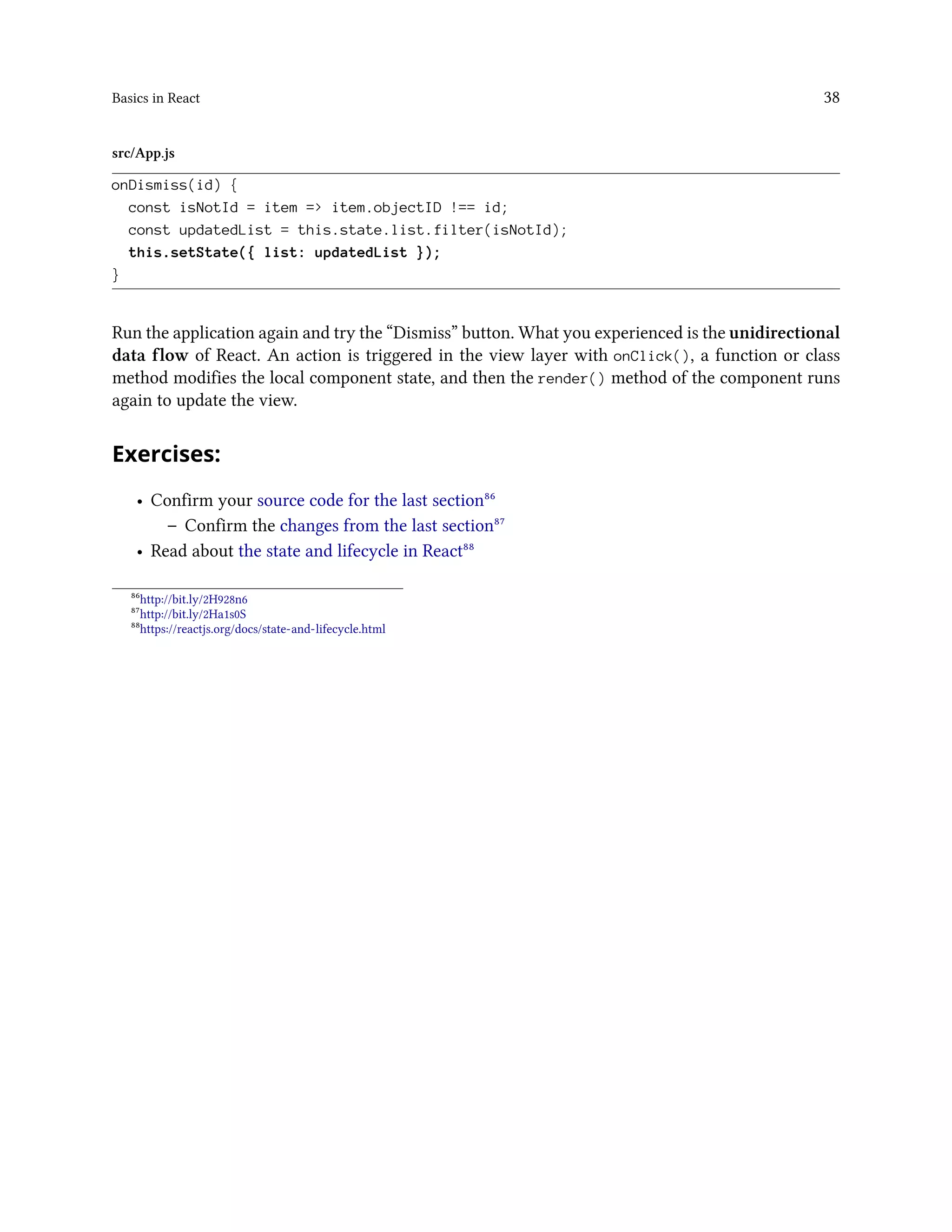 Basics in React 38
src/App.js
onDismiss(id) {
const isNotId = item => item.objectID !== id;
const updatedList = this.state.list.filter(isNotId);
this.setState({ list: updatedList });
}
Run the application again and try the “Dismiss” button. What you experienced is the unidirectional
data flow of React. An action is triggered in the view layer with onClick(), a function or class
method modifies the local component state, and then the render() method of the component runs
again to update the view.
Exercises:
• Confirm your source code for the last section⁸⁶
– Confirm the changes from the last section⁸⁷
• Read about the state and lifecycle in React⁸⁸
⁸⁶http://bit.ly/2H928n6
⁸⁷http://bit.ly/2Ha1s0S
⁸⁸https://reactjs.org/docs/state-and-lifecycle.html
 