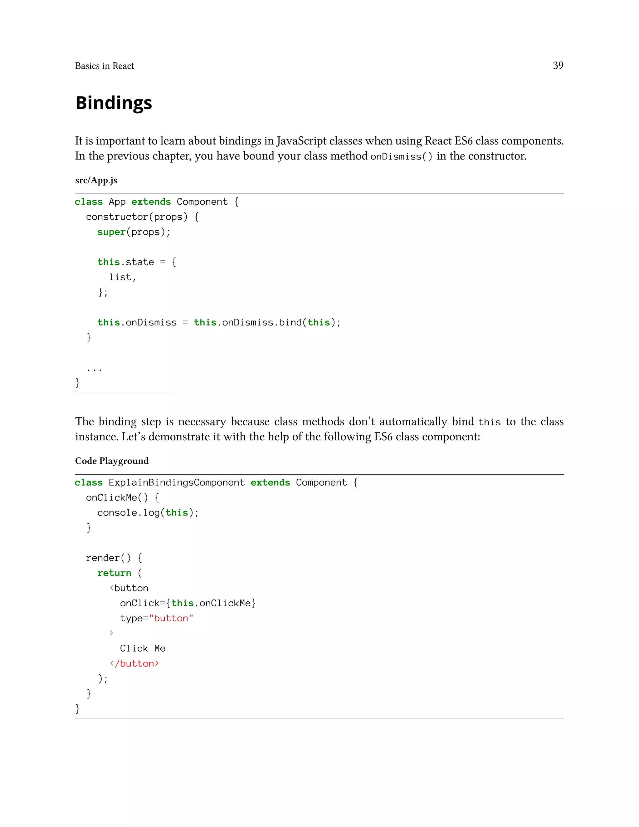 Basics in React 39
Bindings
It is important to learn about bindings in JavaScript classes when using React ES6 class components.
In the previous chapter, you have bound your class method onDismiss() in the constructor.
src/App.js
class App extends Component {
constructor(props) {
super(props);
this.state = {
list,
};
this.onDismiss = this.onDismiss.bind(this);
}
...
}
The binding step is necessary because class methods don’t automatically bind this to the class
instance. Let’s demonstrate it with the help of the following ES6 class component:
Code Playground
class ExplainBindingsComponent extends Component {
onClickMe() {
console.log(this);
}
render() {
return (
<button
onClick={this.onClickMe}
type="button"
>
Click Me
</button>
);
}
}
 
