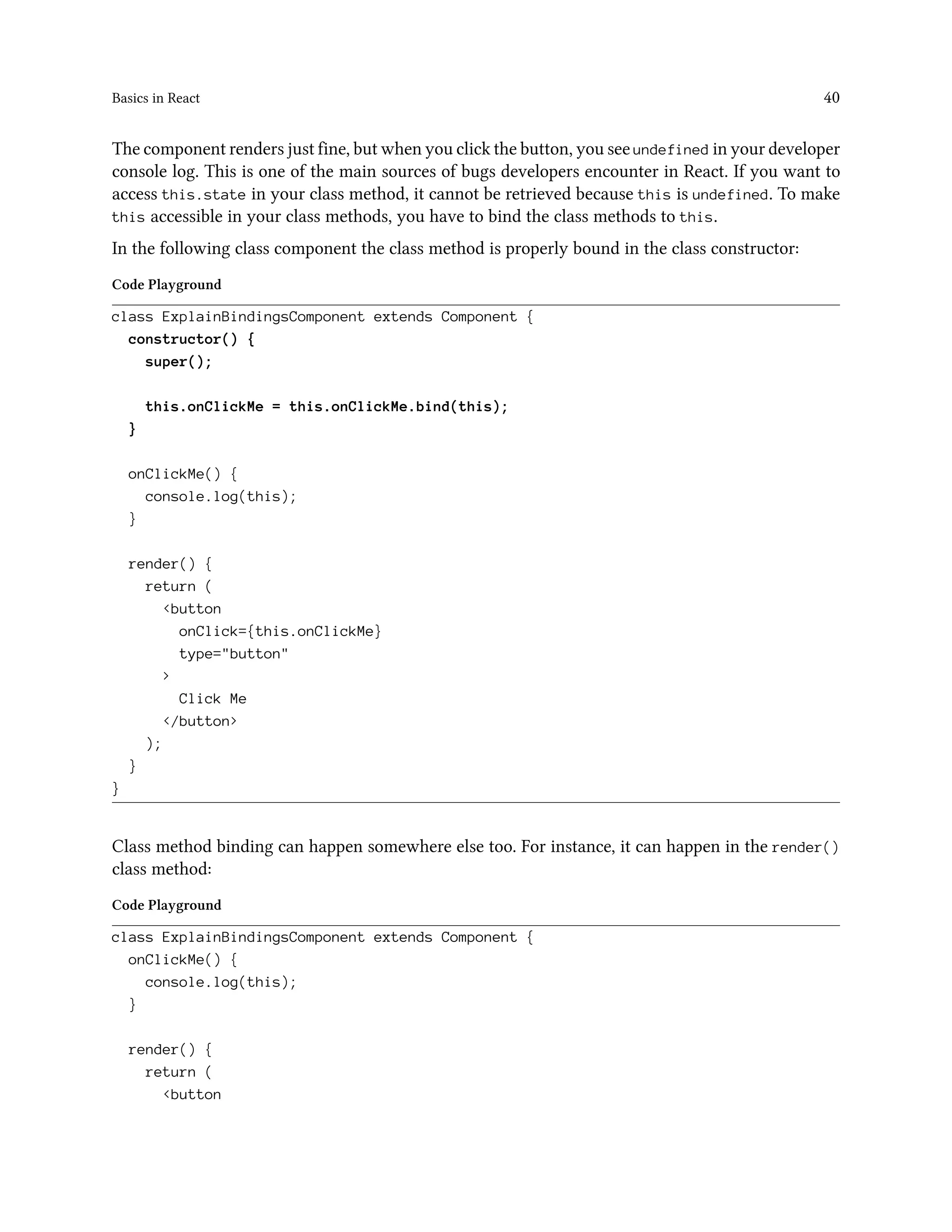 Basics in React 40
The component renders just fine, but when you click the button, you see undefined in your developer
console log. This is one of the main sources of bugs developers encounter in React. If you want to
access this.state in your class method, it cannot be retrieved because this is undefined. To make
this accessible in your class methods, you have to bind the class methods to this.
In the following class component the class method is properly bound in the class constructor:
Code Playground
class ExplainBindingsComponent extends Component {
constructor() {
super();
this.onClickMe = this.onClickMe.bind(this);
}
onClickMe() {
console.log(this);
}
render() {
return (
<button
onClick={this.onClickMe}
type="button"
>
Click Me
</button>
);
}
}
Class method binding can happen somewhere else too. For instance, it can happen in the render()
class method:
Code Playground
class ExplainBindingsComponent extends Component {
onClickMe() {
console.log(this);
}
render() {
return (
<button
 