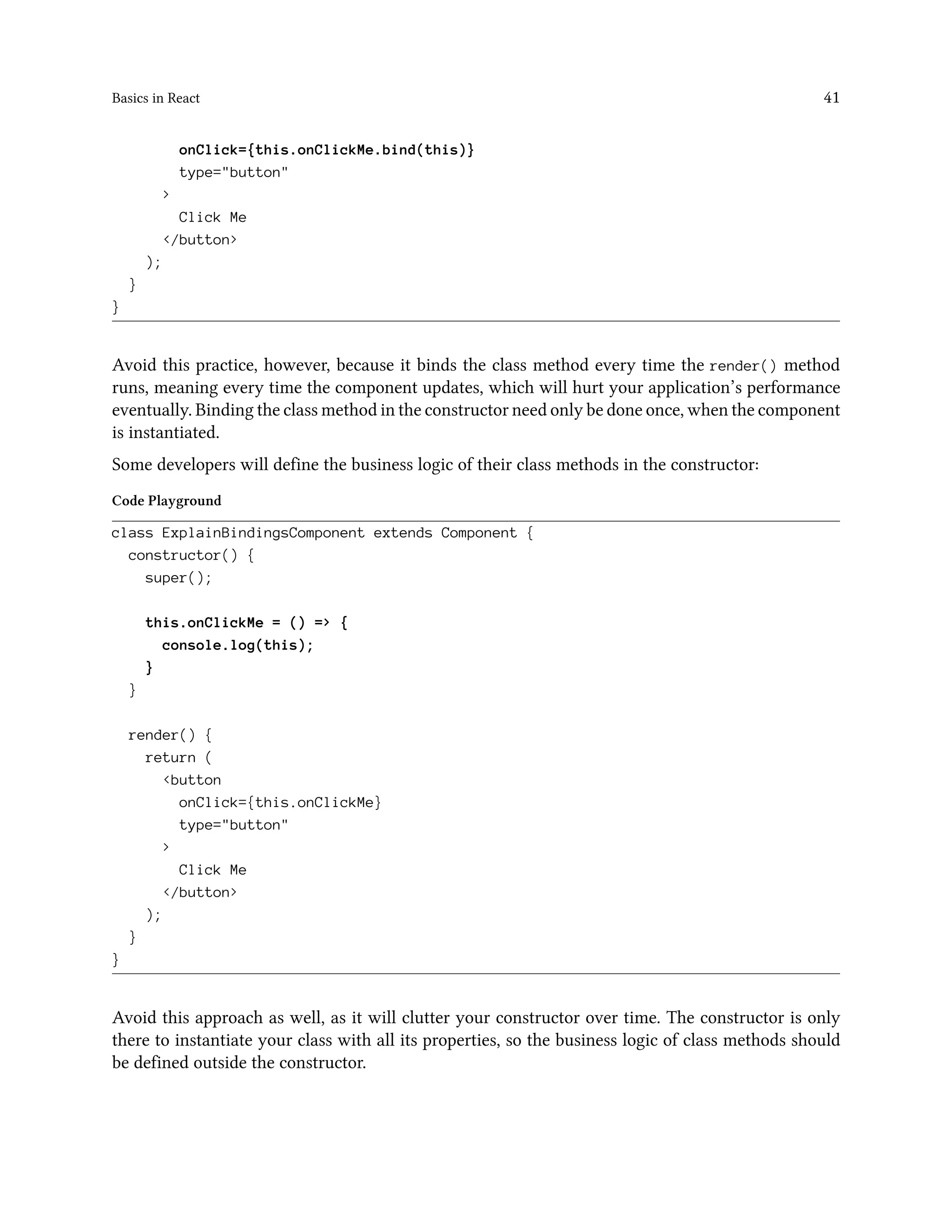 Basics in React 41
onClick={this.onClickMe.bind(this)}
type="button"
>
Click Me
</button>
);
}
}
Avoid this practice, however, because it binds the class method every time the render() method
runs, meaning every time the component updates, which will hurt your application’s performance
eventually. Binding the class method in the constructor need only be done once, when the component
is instantiated.
Some developers will define the business logic of their class methods in the constructor:
Code Playground
class ExplainBindingsComponent extends Component {
constructor() {
super();
this.onClickMe = () => {
console.log(this);
}
}
render() {
return (
<button
onClick={this.onClickMe}
type="button"
>
Click Me
</button>
);
}
}
Avoid this approach as well, as it will clutter your constructor over time. The constructor is only
there to instantiate your class with all its properties, so the business logic of class methods should
be defined outside the constructor.
 