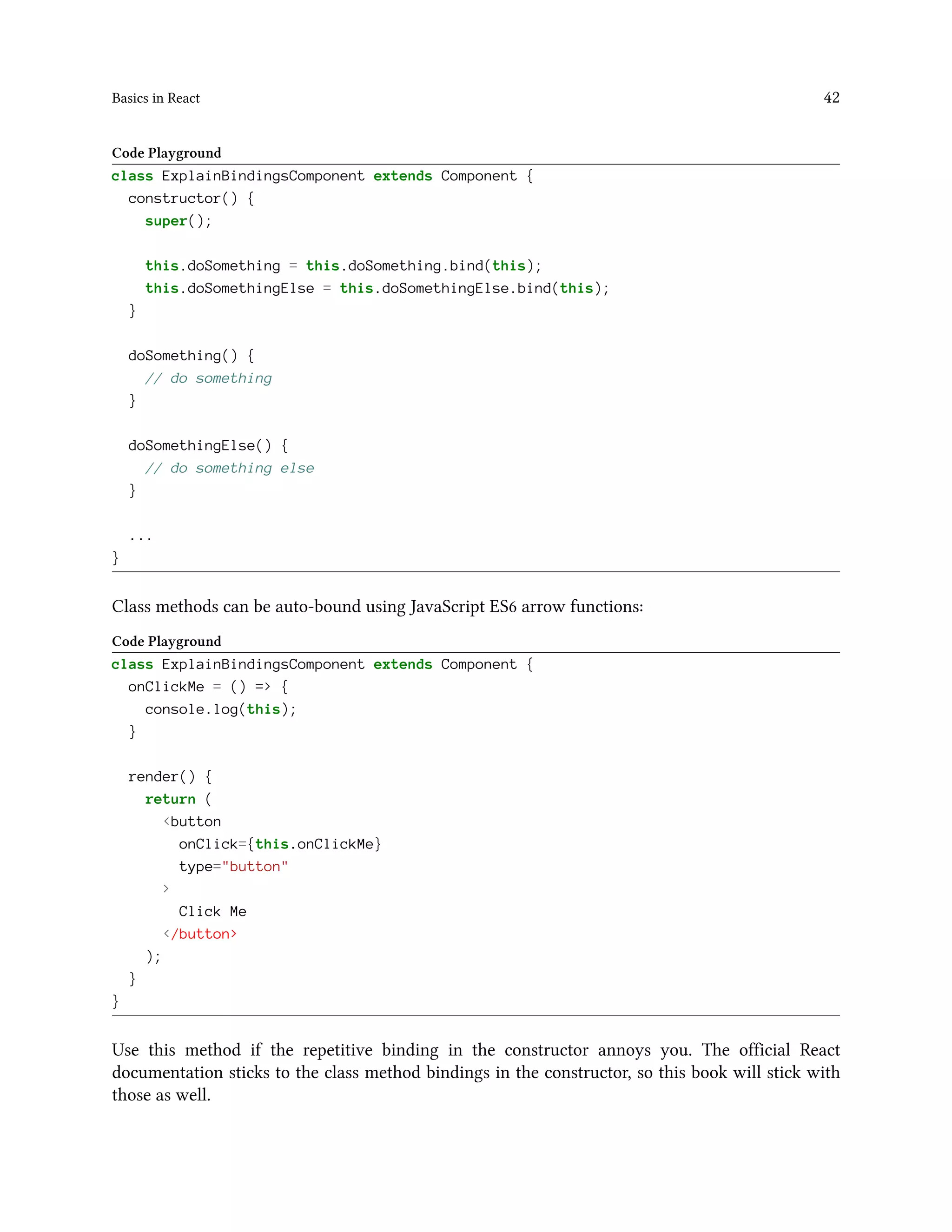 Basics in React 42
Code Playground
class ExplainBindingsComponent extends Component {
constructor() {
super();
this.doSomething = this.doSomething.bind(this);
this.doSomethingElse = this.doSomethingElse.bind(this);
}
doSomething() {
// do something
}
doSomethingElse() {
// do something else
}
...
}
Class methods can be auto-bound using JavaScript ES6 arrow functions:
Code Playground
class ExplainBindingsComponent extends Component {
onClickMe = () => {
console.log(this);
}
render() {
return (
<button
onClick={this.onClickMe}
type="button"
>
Click Me
</button>
);
}
}
Use this method if the repetitive binding in the constructor annoys you. The official React
documentation sticks to the class method bindings in the constructor, so this book will stick with
those as well.
 