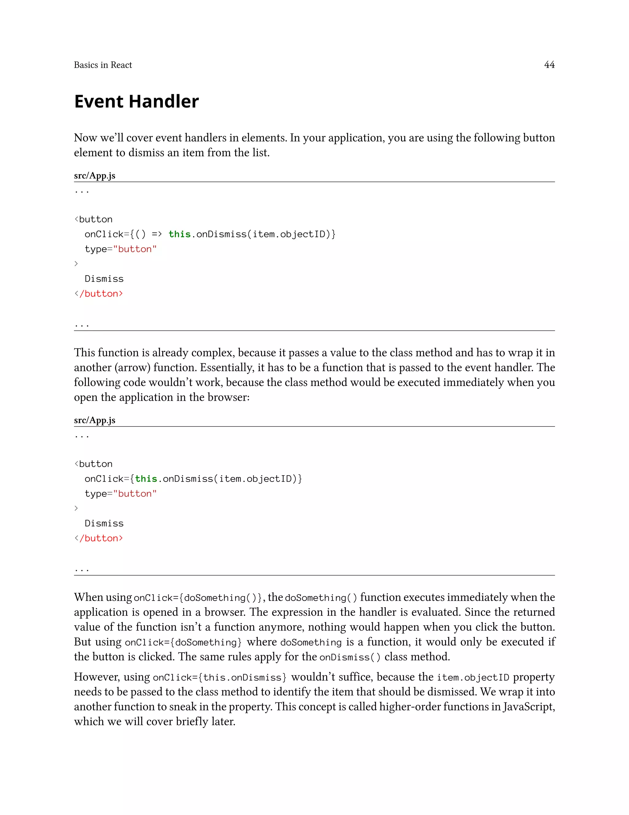 Basics in React 44
Event Handler
Now we’ll cover event handlers in elements. In your application, you are using the following button
element to dismiss an item from the list.
src/App.js
...
<button
onClick={() => this.onDismiss(item.objectID)}
type="button"
>
Dismiss
</button>
...
This function is already complex, because it passes a value to the class method and has to wrap it in
another (arrow) function. Essentially, it has to be a function that is passed to the event handler. The
following code wouldn’t work, because the class method would be executed immediately when you
open the application in the browser:
src/App.js
...
<button
onClick={this.onDismiss(item.objectID)}
type="button"
>
Dismiss
</button>
...
When using onClick={doSomething()}, the doSomething() function executes immediately when the
application is opened in a browser. The expression in the handler is evaluated. Since the returned
value of the function isn’t a function anymore, nothing would happen when you click the button.
But using onClick={doSomething} where doSomething is a function, it would only be executed if
the button is clicked. The same rules apply for the onDismiss() class method.
However, using onClick={this.onDismiss} wouldn’t suffice, because the item.objectID property
needs to be passed to the class method to identify the item that should be dismissed. We wrap it into
another function to sneak in the property. This concept is called higher-order functions in JavaScript,
which we will cover briefly later.
 