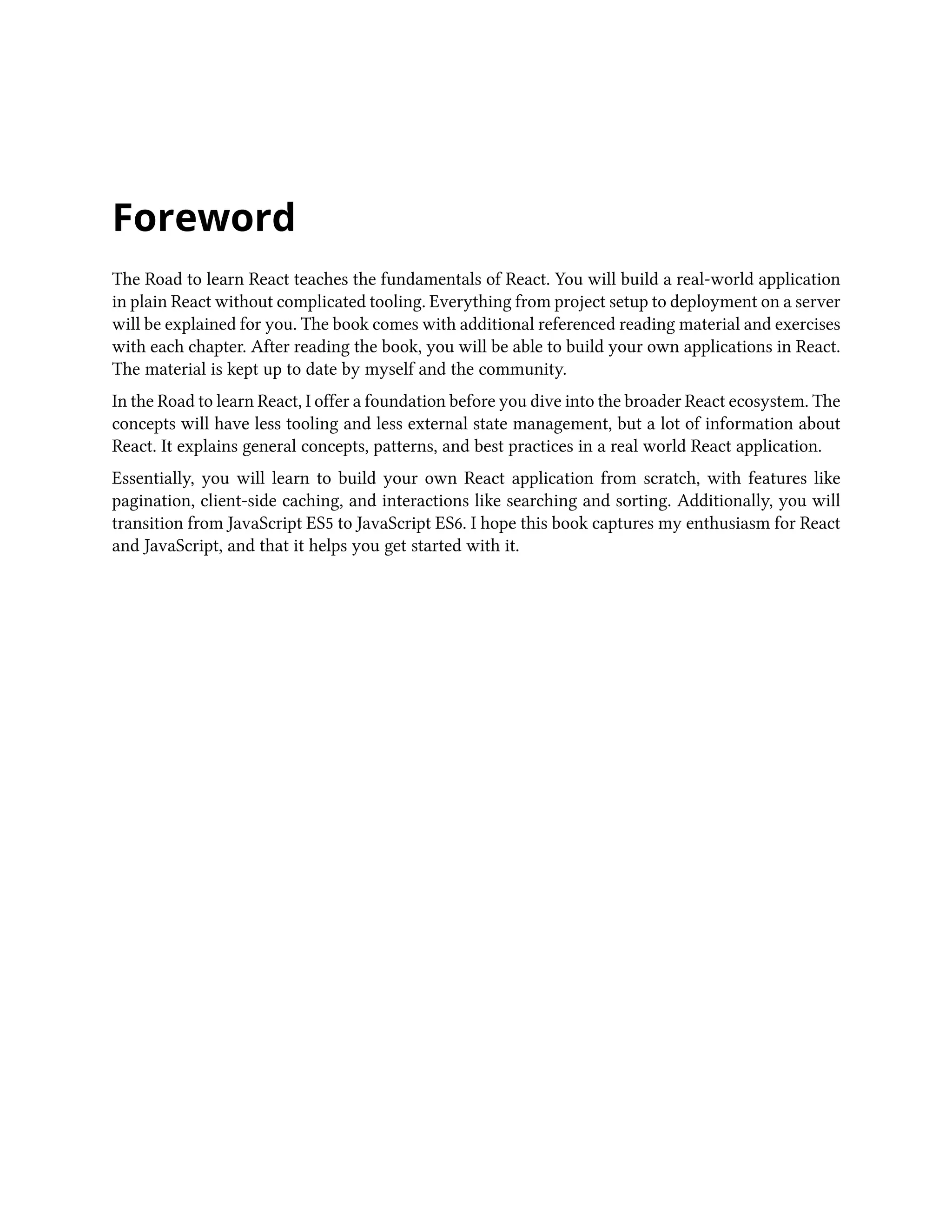 Foreword
The Road to learn React teaches the fundamentals of React. You will build a real-world application
in plain React without complicated tooling. Everything from project setup to deployment on a server
will be explained for you. The book comes with additional referenced reading material and exercises
with each chapter. After reading the book, you will be able to build your own applications in React.
The material is kept up to date by myself and the community.
In the Road to learn React, I offer a foundation before you dive into the broader React ecosystem. The
concepts will have less tooling and less external state management, but a lot of information about
React. It explains general concepts, patterns, and best practices in a real world React application.
Essentially, you will learn to build your own React application from scratch, with features like
pagination, client-side caching, and interactions like searching and sorting. Additionally, you will
transition from JavaScript ES5 to JavaScript ES6. I hope this book captures my enthusiasm for React
and JavaScript, and that it helps you get started with it.
 