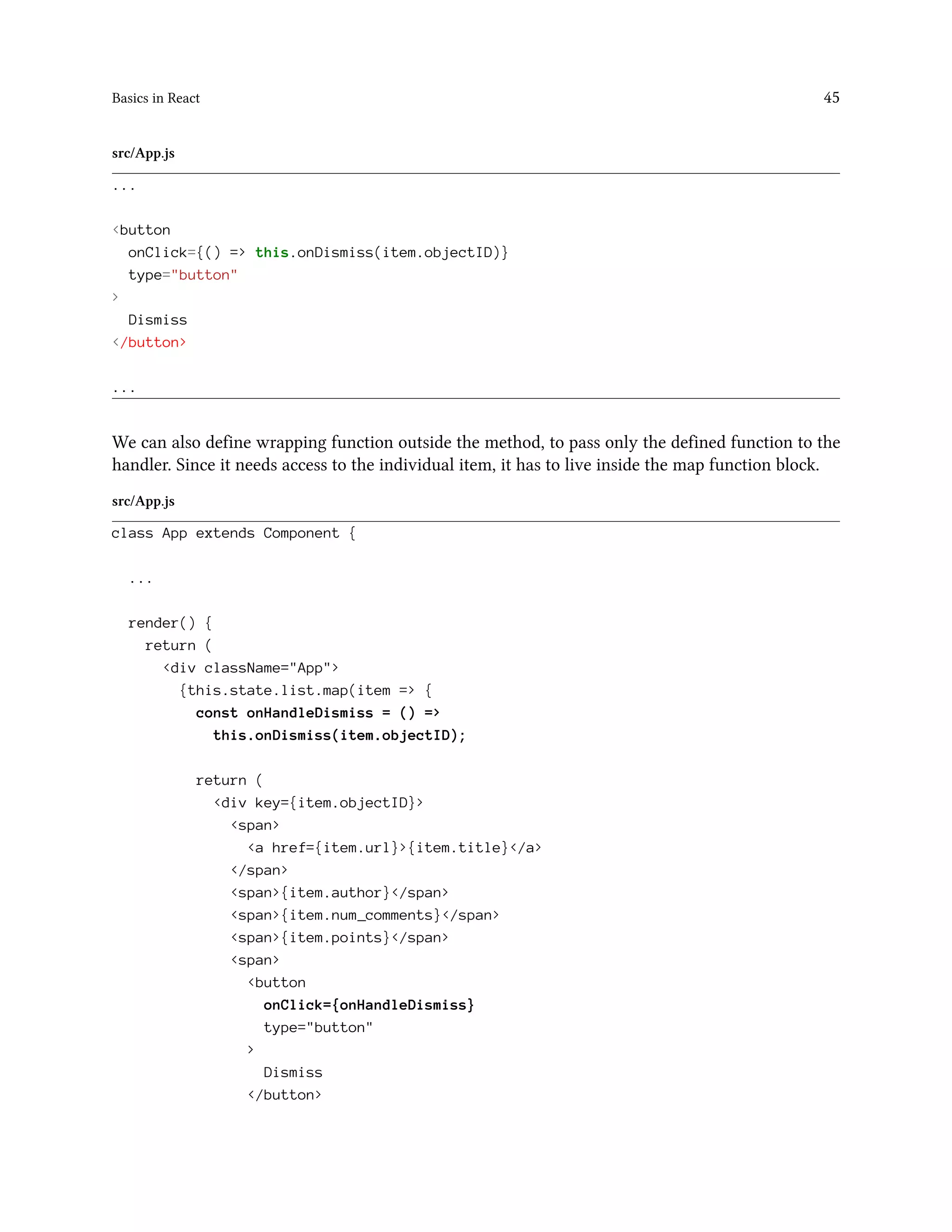 Basics in React 45
src/App.js
...
<button
onClick={() => this.onDismiss(item.objectID)}
type="button"
>
Dismiss
</button>
...
We can also define wrapping function outside the method, to pass only the defined function to the
handler. Since it needs access to the individual item, it has to live inside the map function block.
src/App.js
class App extends Component {
...
render() {
return (
<div className="App">
{this.state.list.map(item => {
const onHandleDismiss = () =>
this.onDismiss(item.objectID);
return (
<div key={item.objectID}>
<span>
<a href={item.url}>{item.title}</a>
</span>
<span>{item.author}</span>
<span>{item.num_comments}</span>
<span>{item.points}</span>
<span>
<button
onClick={onHandleDismiss}
type="button"
>
Dismiss
</button>
 