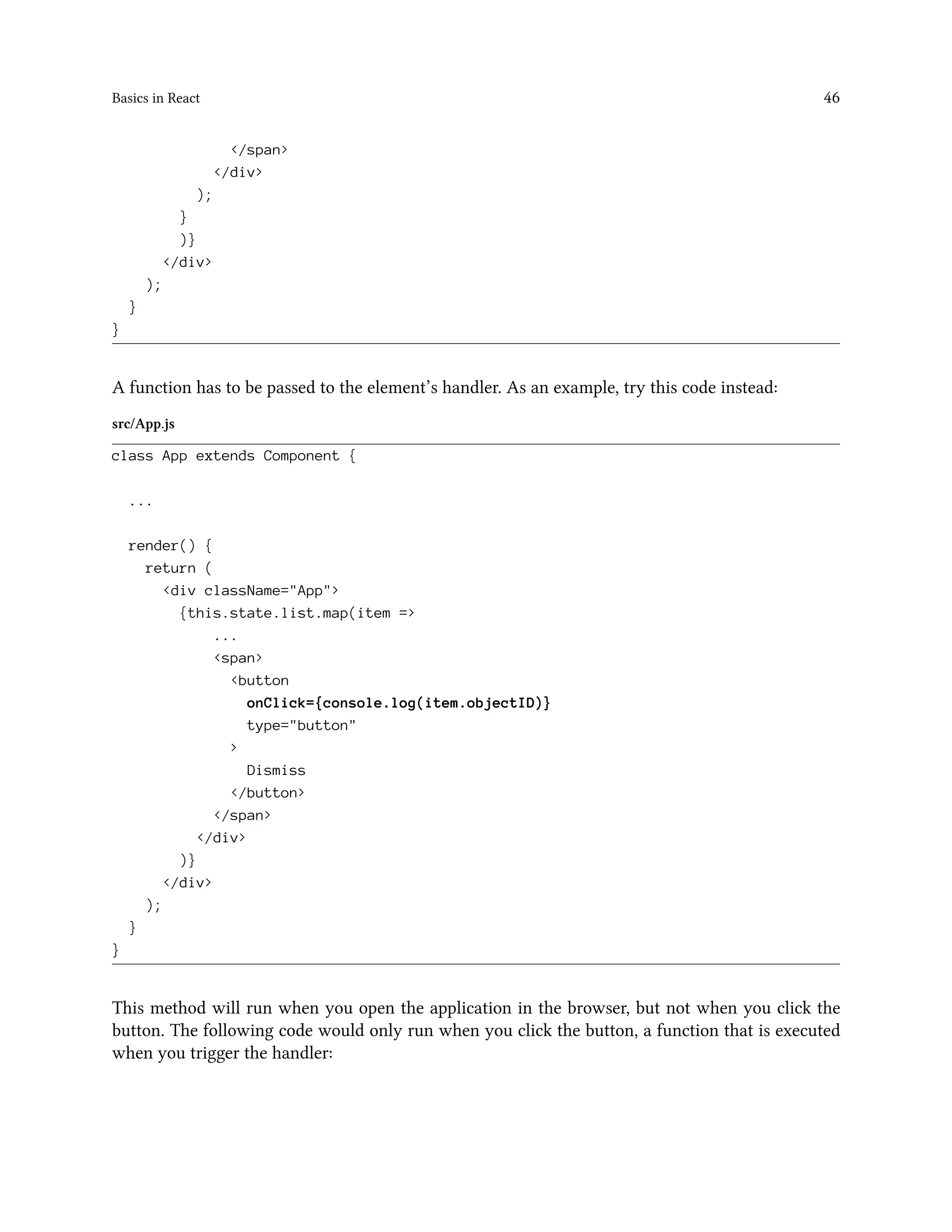 Basics in React 46
</span>
</div>
);
}
)}
</div>
);
}
}
A function has to be passed to the element’s handler. As an example, try this code instead:
src/App.js
class App extends Component {
...
render() {
return (
<div className="App">
{this.state.list.map(item =>
...
<span>
<button
onClick={console.log(item.objectID)}
type="button"
>
Dismiss
</button>
</span>
</div>
)}
</div>
);
}
}
This method will run when you open the application in the browser, but not when you click the
button. The following code would only run when you click the button, a function that is executed
when you trigger the handler:
 