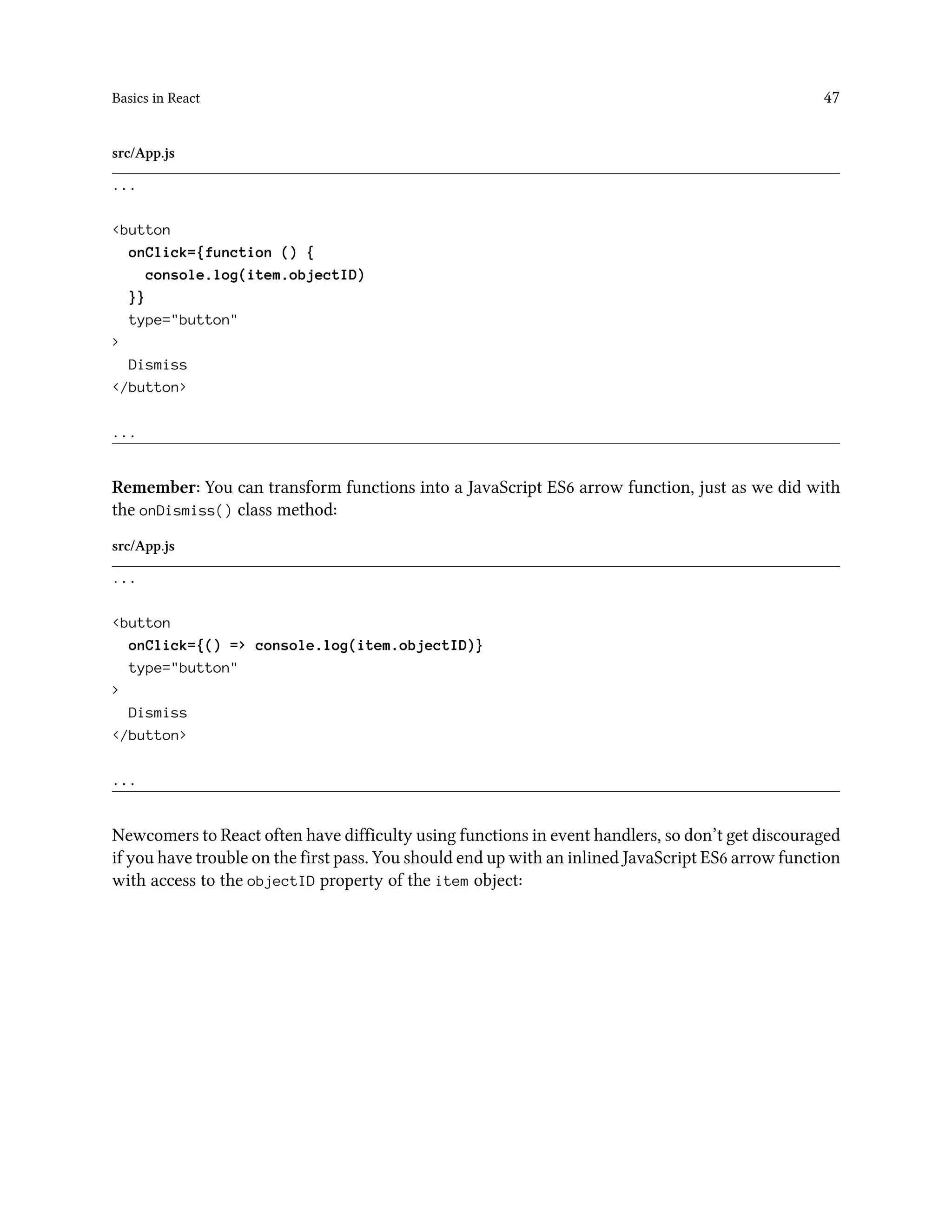 Basics in React 47
src/App.js
...
<button
onClick={function () {
console.log(item.objectID)
}}
type="button"
>
Dismiss
</button>
...
Remember: You can transform functions into a JavaScript ES6 arrow function, just as we did with
the onDismiss() class method:
src/App.js
...
<button
onClick={() => console.log(item.objectID)}
type="button"
>
Dismiss
</button>
...
Newcomers to React often have difficulty using functions in event handlers, so don’t get discouraged
if you have trouble on the first pass. You should end up with an inlined JavaScript ES6 arrow function
with access to the objectID property of the item object:
 