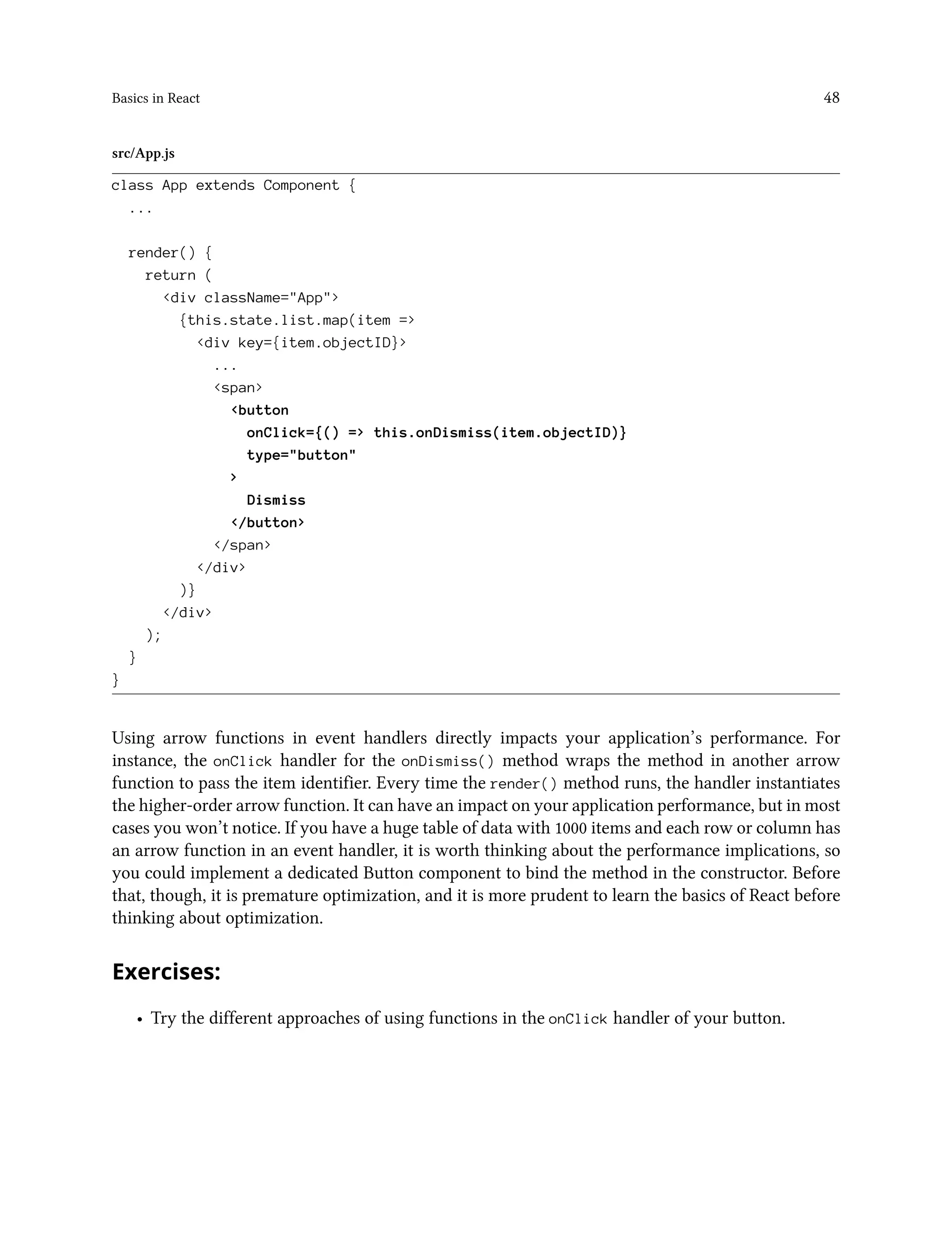 Basics in React 48
src/App.js
class App extends Component {
...
render() {
return (
<div className="App">
{this.state.list.map(item =>
<div key={item.objectID}>
...
<span>
<button
onClick={() => this.onDismiss(item.objectID)}
type="button"
>
Dismiss
</button>
</span>
</div>
)}
</div>
);
}
}
Using arrow functions in event handlers directly impacts your application’s performance. For
instance, the onClick handler for the onDismiss() method wraps the method in another arrow
function to pass the item identifier. Every time the render() method runs, the handler instantiates
the higher-order arrow function. It can have an impact on your application performance, but in most
cases you won’t notice. If you have a huge table of data with 1000 items and each row or column has
an arrow function in an event handler, it is worth thinking about the performance implications, so
you could implement a dedicated Button component to bind the method in the constructor. Before
that, though, it is premature optimization, and it is more prudent to learn the basics of React before
thinking about optimization.
Exercises:
• Try the different approaches of using functions in the onClick handler of your button.
 