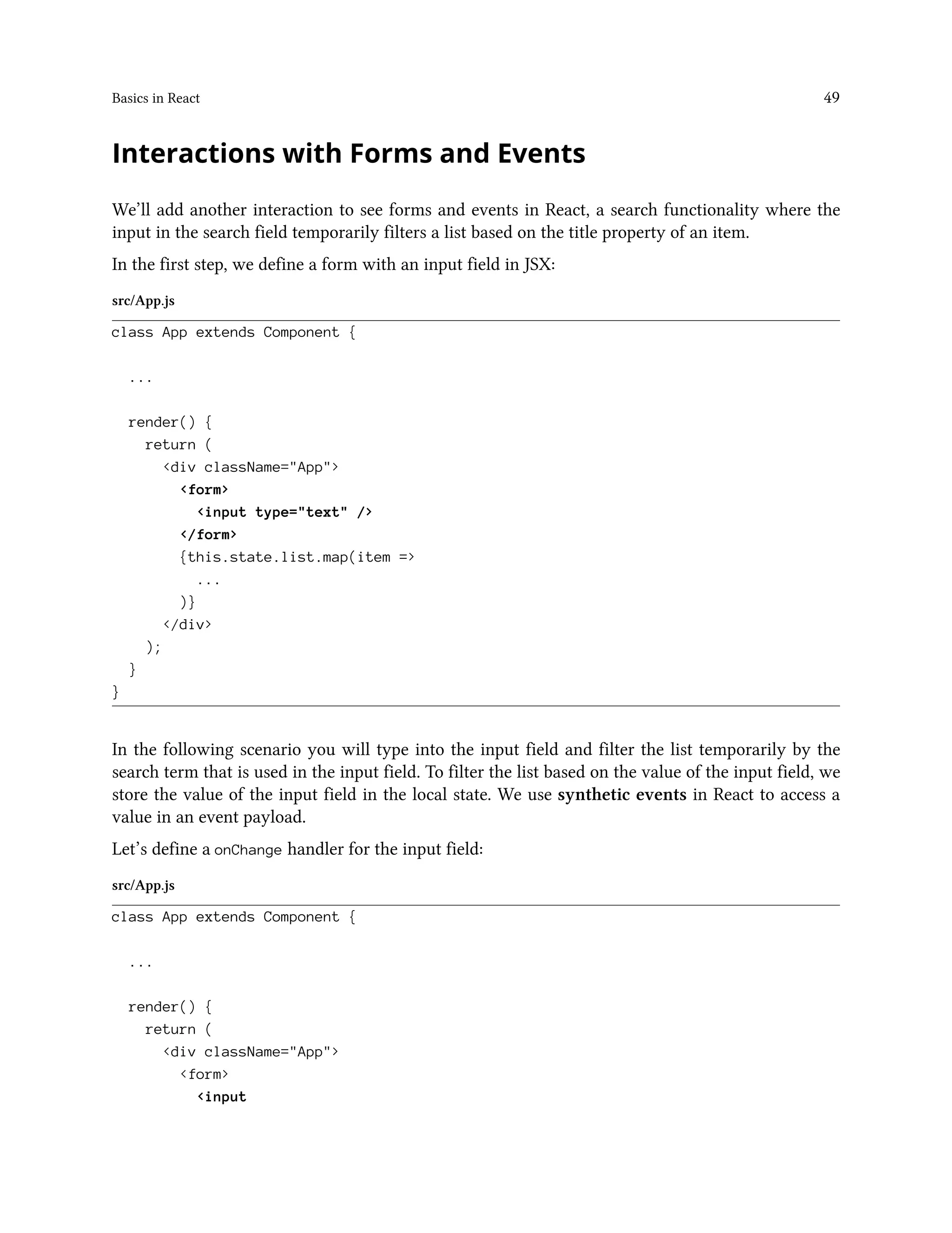 Basics in React 49
Interactions with Forms and Events
We’ll add another interaction to see forms and events in React, a search functionality where the
input in the search field temporarily filters a list based on the title property of an item.
In the first step, we define a form with an input field in JSX:
src/App.js
class App extends Component {
...
render() {
return (
<div className="App">
<form>
<input type="text" />
</form>
{this.state.list.map(item =>
...
)}
</div>
);
}
}
In the following scenario you will type into the input field and filter the list temporarily by the
search term that is used in the input field. To filter the list based on the value of the input field, we
store the value of the input field in the local state. We use synthetic events in React to access a
value in an event payload.
Let’s define a onChange handler for the input field:
src/App.js
class App extends Component {
...
render() {
return (
<div className="App">
<form>
<input
 