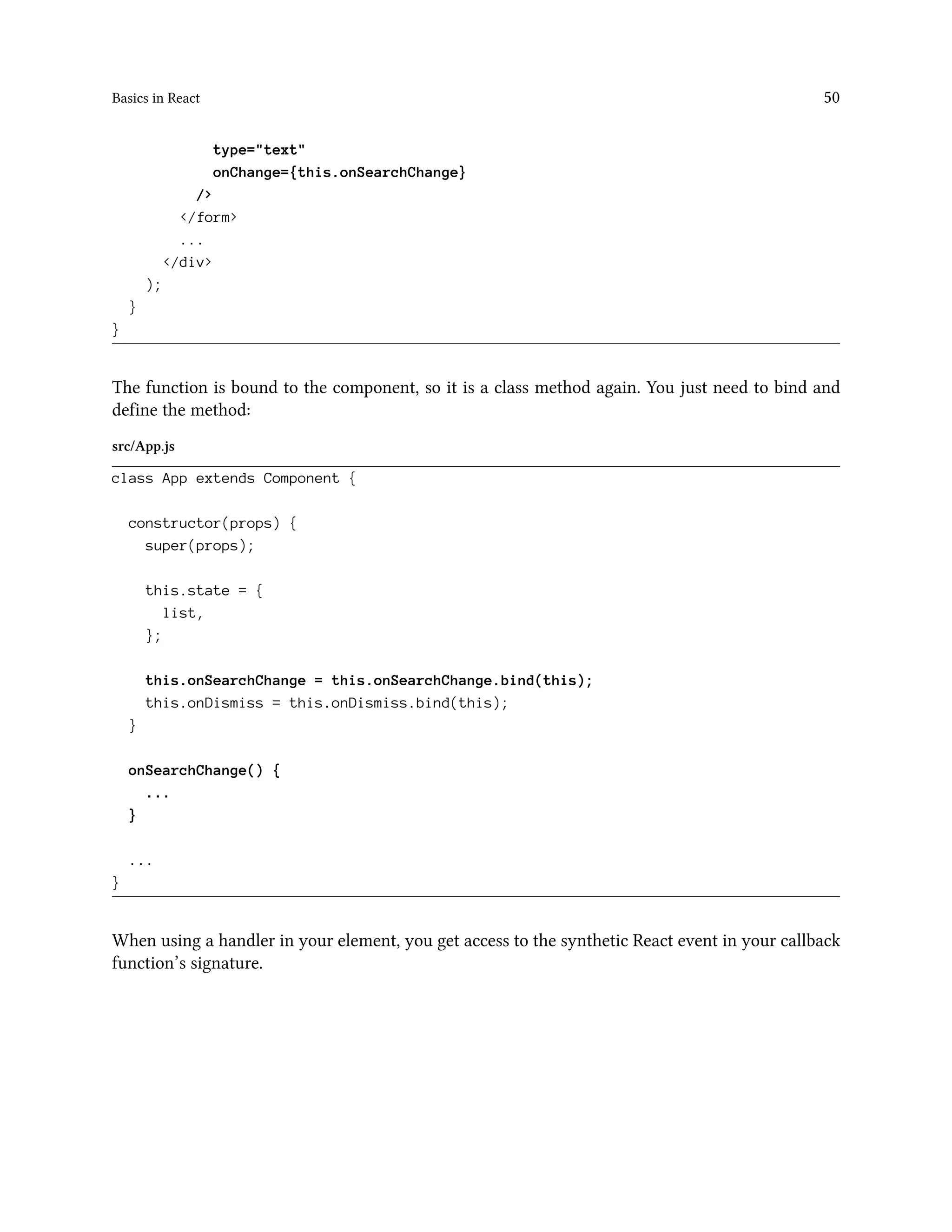 Basics in React 50
type="text"
onChange={this.onSearchChange}
/>
</form>
...
</div>
);
}
}
The function is bound to the component, so it is a class method again. You just need to bind and
define the method:
src/App.js
class App extends Component {
constructor(props) {
super(props);
this.state = {
list,
};
this.onSearchChange = this.onSearchChange.bind(this);
this.onDismiss = this.onDismiss.bind(this);
}
onSearchChange() {
...
}
...
}
When using a handler in your element, you get access to the synthetic React event in your callback
function’s signature.
 
