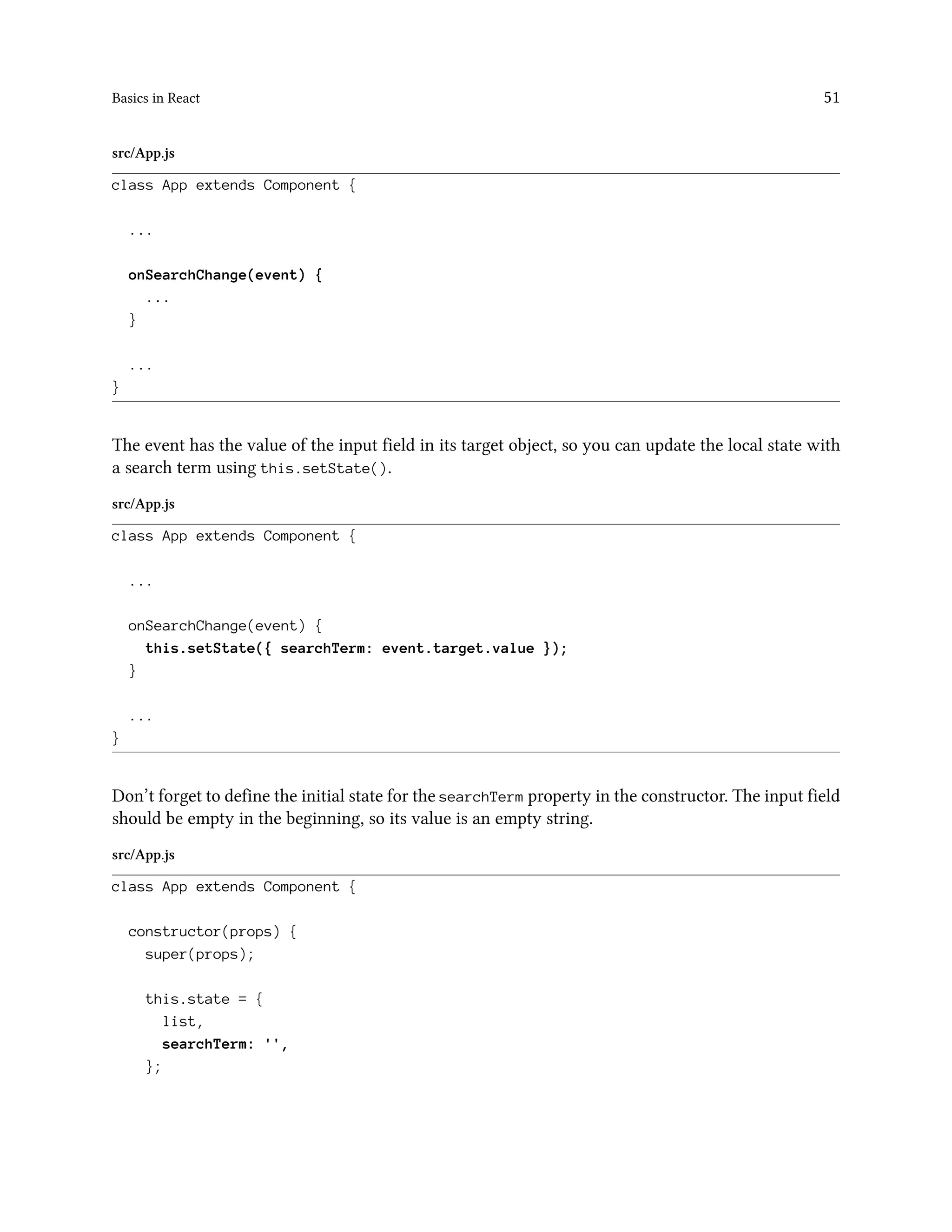 Basics in React 51
src/App.js
class App extends Component {
...
onSearchChange(event) {
...
}
...
}
The event has the value of the input field in its target object, so you can update the local state with
a search term using this.setState().
src/App.js
class App extends Component {
...
onSearchChange(event) {
this.setState({ searchTerm: event.target.value });
}
...
}
Don’t forget to define the initial state for the searchTerm property in the constructor. The input field
should be empty in the beginning, so its value is an empty string.
src/App.js
class App extends Component {
constructor(props) {
super(props);
this.state = {
list,
searchTerm: '',
};
 