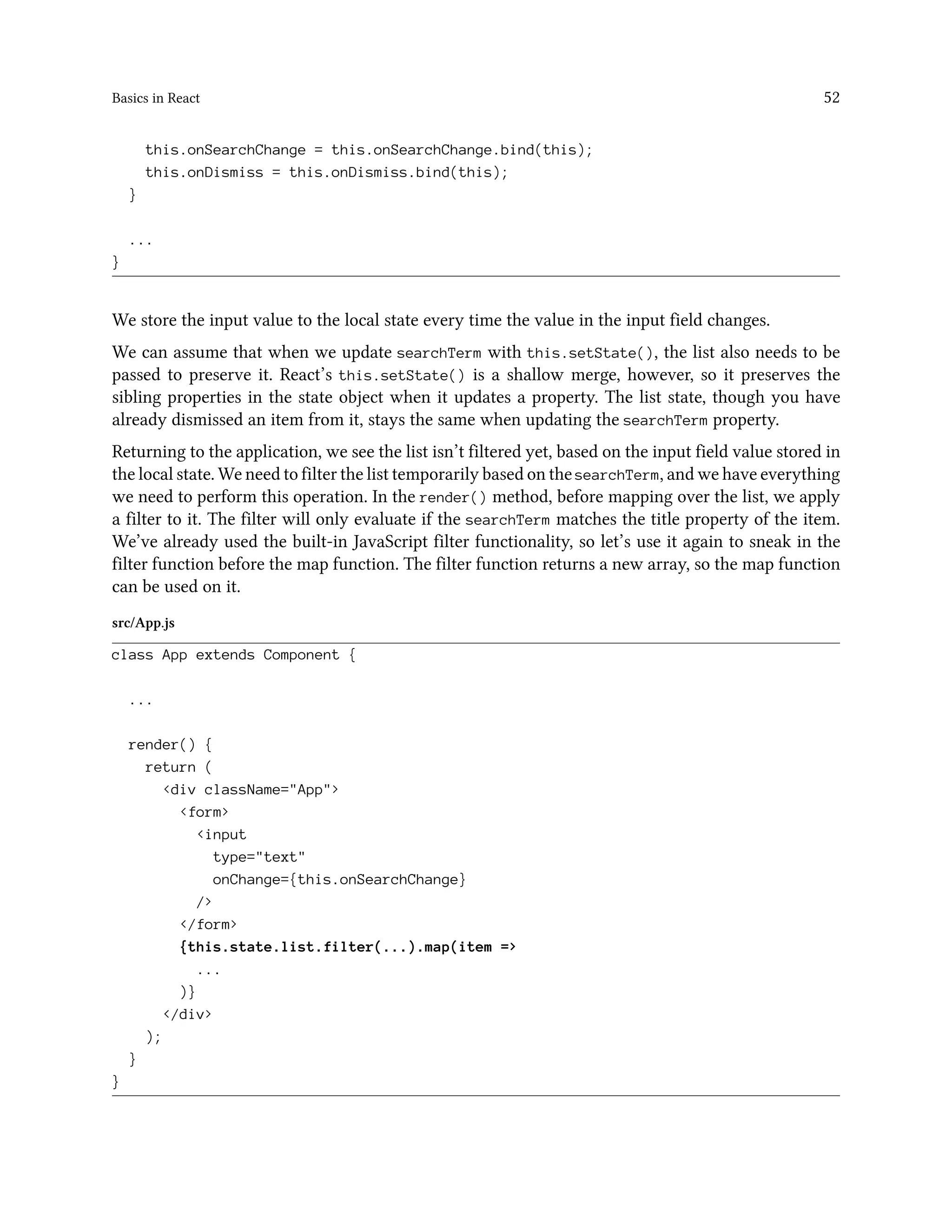 Basics in React 52
this.onSearchChange = this.onSearchChange.bind(this);
this.onDismiss = this.onDismiss.bind(this);
}
...
}
We store the input value to the local state every time the value in the input field changes.
We can assume that when we update searchTerm with this.setState(), the list also needs to be
passed to preserve it. React’s this.setState() is a shallow merge, however, so it preserves the
sibling properties in the state object when it updates a property. The list state, though you have
already dismissed an item from it, stays the same when updating the searchTerm property.
Returning to the application, we see the list isn’t filtered yet, based on the input field value stored in
the local state. We need to filter the list temporarily based on the searchTerm, and we have everything
we need to perform this operation. In the render() method, before mapping over the list, we apply
a filter to it. The filter will only evaluate if the searchTerm matches the title property of the item.
We’ve already used the built-in JavaScript filter functionality, so let’s use it again to sneak in the
filter function before the map function. The filter function returns a new array, so the map function
can be used on it.
src/App.js
class App extends Component {
...
render() {
return (
<div className="App">
<form>
<input
type="text"
onChange={this.onSearchChange}
/>
</form>
{this.state.list.filter(...).map(item =>
...
)}
</div>
);
}
}
 