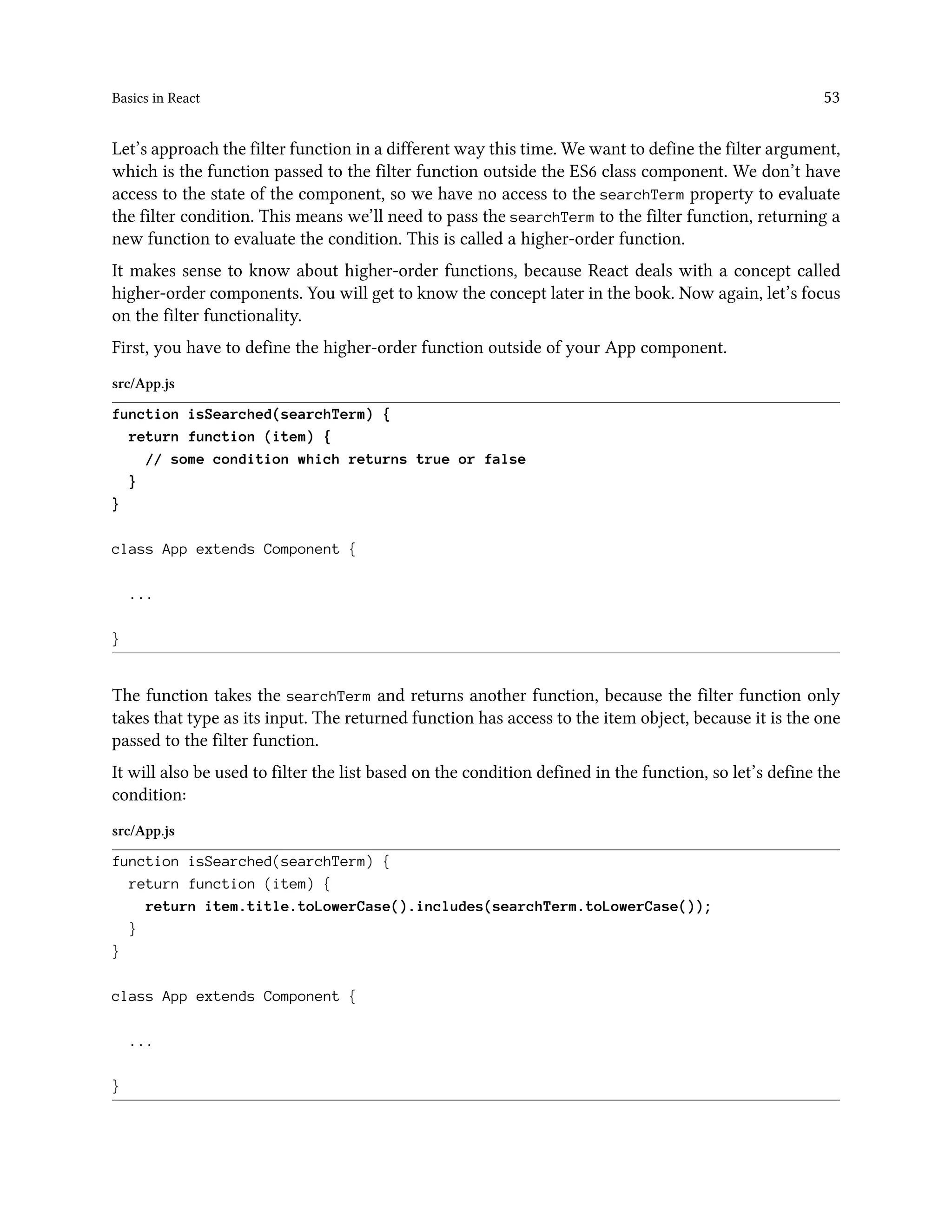 Basics in React 53
Let’s approach the filter function in a different way this time. We want to define the filter argument,
which is the function passed to the filter function outside the ES6 class component. We don’t have
access to the state of the component, so we have no access to the searchTerm property to evaluate
the filter condition. This means we’ll need to pass the searchTerm to the filter function, returning a
new function to evaluate the condition. This is called a higher-order function.
It makes sense to know about higher-order functions, because React deals with a concept called
higher-order components. You will get to know the concept later in the book. Now again, let’s focus
on the filter functionality.
First, you have to define the higher-order function outside of your App component.
src/App.js
function isSearched(searchTerm) {
return function (item) {
// some condition which returns true or false
}
}
class App extends Component {
...
}
The function takes the searchTerm and returns another function, because the filter function only
takes that type as its input. The returned function has access to the item object, because it is the one
passed to the filter function.
It will also be used to filter the list based on the condition defined in the function, so let’s define the
condition:
src/App.js
function isSearched(searchTerm) {
return function (item) {
return item.title.toLowerCase().includes(searchTerm.toLowerCase());
}
}
class App extends Component {
...
}
 