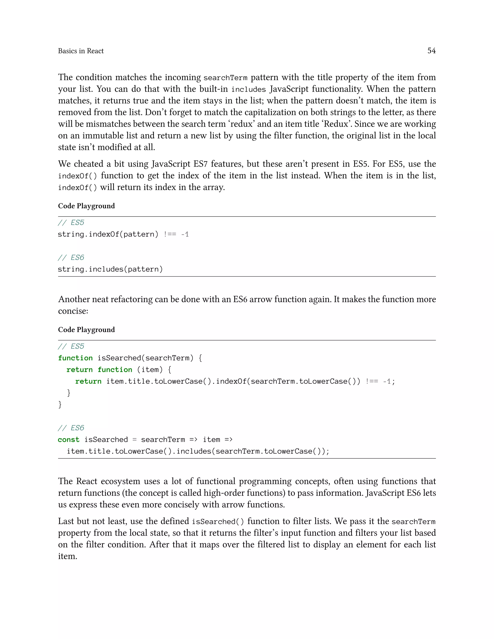 Basics in React 54
The condition matches the incoming searchTerm pattern with the title property of the item from
your list. You can do that with the built-in includes JavaScript functionality. When the pattern
matches, it returns true and the item stays in the list; when the pattern doesn’t match, the item is
removed from the list. Don’t forget to match the capitalization on both strings to the letter, as there
will be mismatches between the search term ‘redux’ and an item title ‘Redux’. Since we are working
on an immutable list and return a new list by using the filter function, the original list in the local
state isn’t modified at all.
We cheated a bit using JavaScript ES7 features, but these aren’t present in ES5. For ES5, use the
indexOf() function to get the index of the item in the list instead. When the item is in the list,
indexOf() will return its index in the array.
Code Playground
// ES5
string.indexOf(pattern) !== -1
// ES6
string.includes(pattern)
Another neat refactoring can be done with an ES6 arrow function again. It makes the function more
concise:
Code Playground
// ES5
function isSearched(searchTerm) {
return function (item) {
return item.title.toLowerCase().indexOf(searchTerm.toLowerCase()) !== -1;
}
}
// ES6
const isSearched = searchTerm => item =>
item.title.toLowerCase().includes(searchTerm.toLowerCase());
The React ecosystem uses a lot of functional programming concepts, often using functions that
return functions (the concept is called high-order functions) to pass information. JavaScript ES6 lets
us express these even more concisely with arrow functions.
Last but not least, use the defined isSearched() function to filter lists. We pass it the searchTerm
property from the local state, so that it returns the filter’s input function and filters your list based
on the filter condition. After that it maps over the filtered list to display an element for each list
item.
 