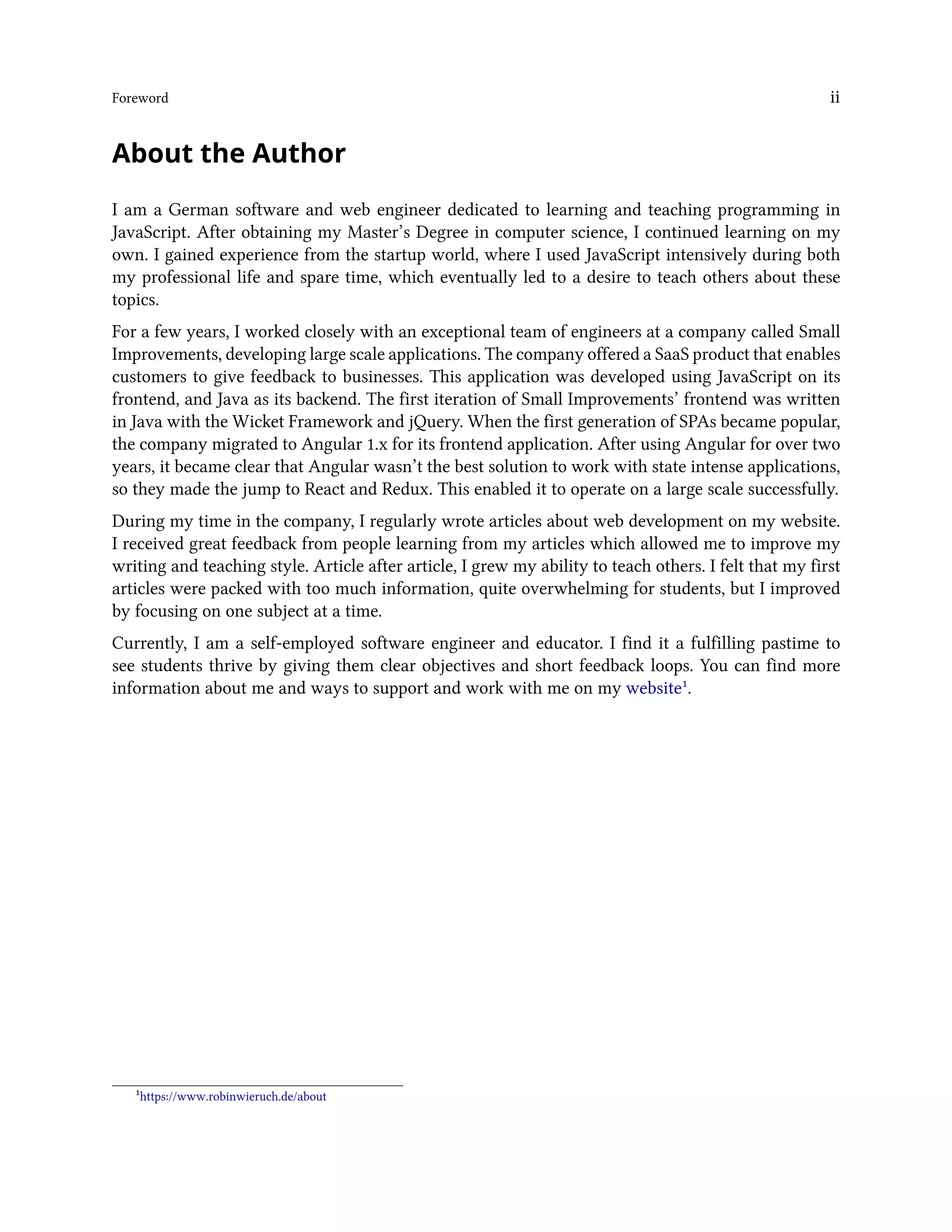 Foreword ii
About the Author
I am a German software and web engineer dedicated to learning and teaching programming in
JavaScript. After obtaining my Master’s Degree in computer science, I continued learning on my
own. I gained experience from the startup world, where I used JavaScript intensively during both
my professional life and spare time, which eventually led to a desire to teach others about these
topics.
For a few years, I worked closely with an exceptional team of engineers at a company called Small
Improvements, developing large scale applications. The company offered a SaaS product that enables
customers to give feedback to businesses. This application was developed using JavaScript on its
frontend, and Java as its backend. The first iteration of Small Improvements’ frontend was written
in Java with the Wicket Framework and jQuery. When the first generation of SPAs became popular,
the company migrated to Angular 1.x for its frontend application. After using Angular for over two
years, it became clear that Angular wasn’t the best solution to work with state intense applications,
so they made the jump to React and Redux. This enabled it to operate on a large scale successfully.
During my time in the company, I regularly wrote articles about web development on my website.
I received great feedback from people learning from my articles which allowed me to improve my
writing and teaching style. Article after article, I grew my ability to teach others. I felt that my first
articles were packed with too much information, quite overwhelming for students, but I improved
by focusing on one subject at a time.
Currently, I am a self-employed software engineer and educator. I find it a fulfilling pastime to
see students thrive by giving them clear objectives and short feedback loops. You can find more
information about me and ways to support and work with me on my website¹.
¹https://www.robinwieruch.de/about
 