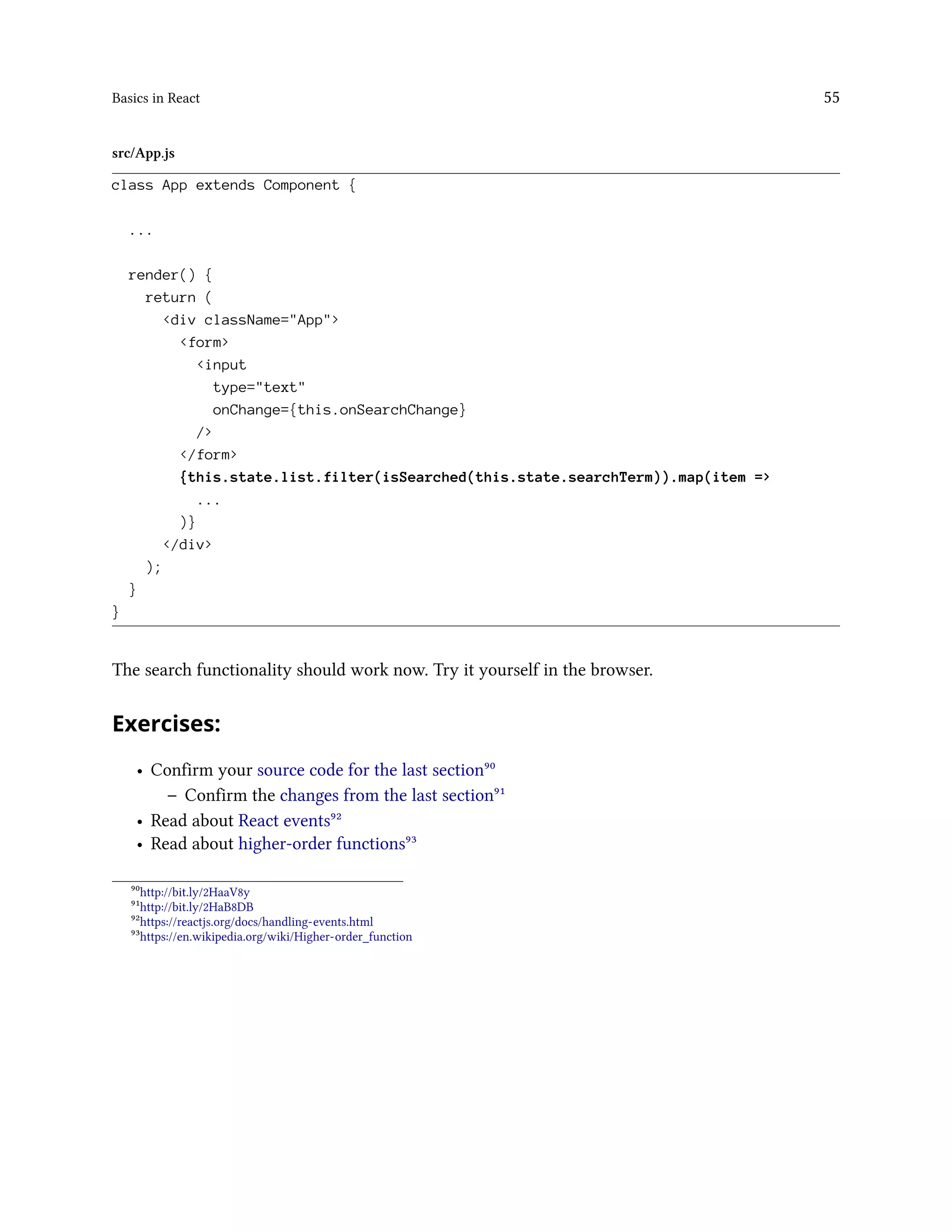 Basics in React 55
src/App.js
class App extends Component {
...
render() {
return (
<div className="App">
<form>
<input
type="text"
onChange={this.onSearchChange}
/>
</form>
{this.state.list.filter(isSearched(this.state.searchTerm)).map(item =>
...
)}
</div>
);
}
}
The search functionality should work now. Try it yourself in the browser.
Exercises:
• Confirm your source code for the last section⁹⁰
– Confirm the changes from the last section⁹¹
• Read about React events⁹²
• Read about higher-order functions⁹³
⁹⁰http://bit.ly/2HaaV8y
⁹¹http://bit.ly/2HaB8DB
⁹²https://reactjs.org/docs/handling-events.html
⁹³https://en.wikipedia.org/wiki/Higher-order_function
 