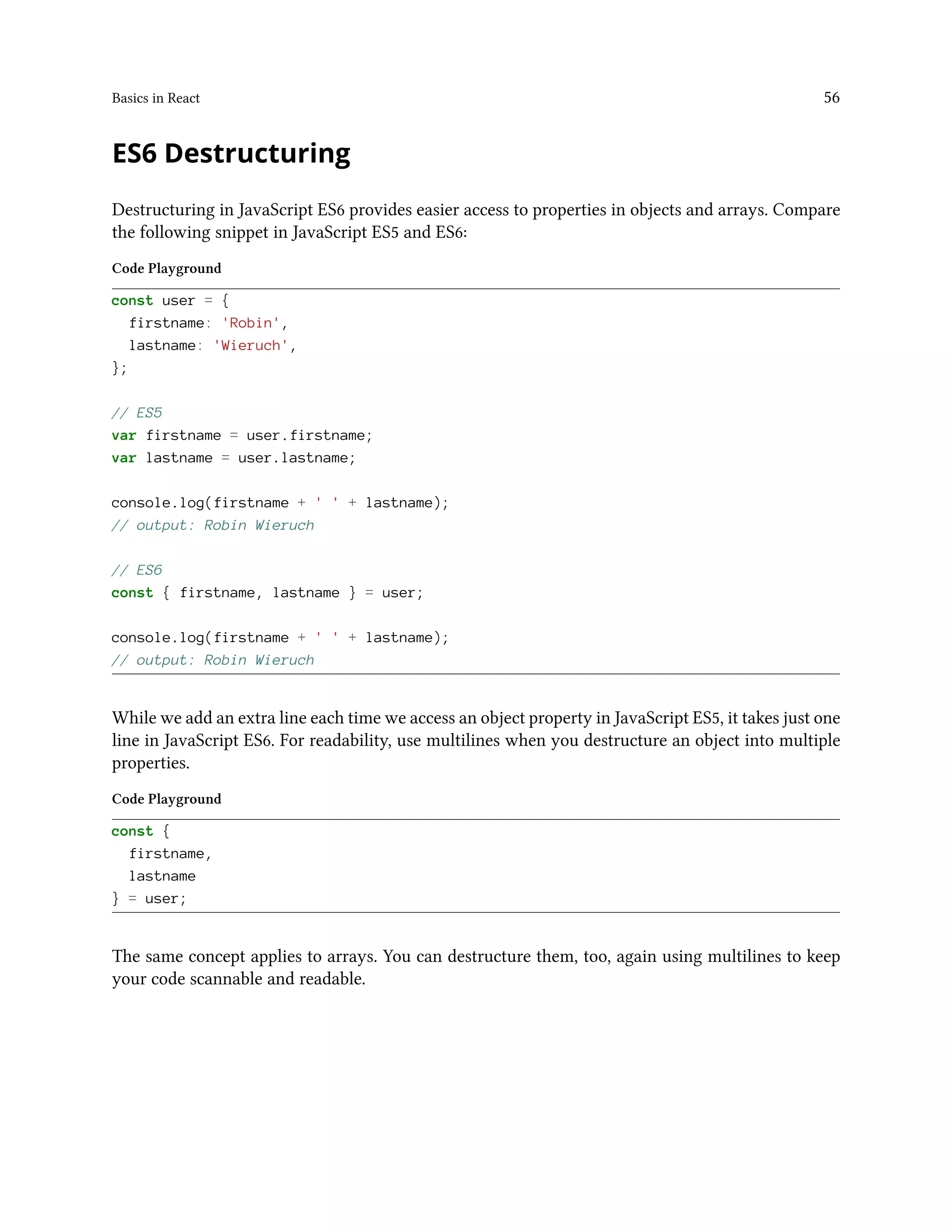 Basics in React 56
ES6 Destructuring
Destructuring in JavaScript ES6 provides easier access to properties in objects and arrays. Compare
the following snippet in JavaScript ES5 and ES6:
Code Playground
const user = {
firstname: 'Robin',
lastname: 'Wieruch',
};
// ES5
var firstname = user.firstname;
var lastname = user.lastname;
console.log(firstname + ' ' + lastname);
// output: Robin Wieruch
// ES6
const { firstname, lastname } = user;
console.log(firstname + ' ' + lastname);
// output: Robin Wieruch
While we add an extra line each time we access an object property in JavaScript ES5, it takes just one
line in JavaScript ES6. For readability, use multilines when you destructure an object into multiple
properties.
Code Playground
const {
firstname,
lastname
} = user;
The same concept applies to arrays. You can destructure them, too, again using multilines to keep
your code scannable and readable.
 
