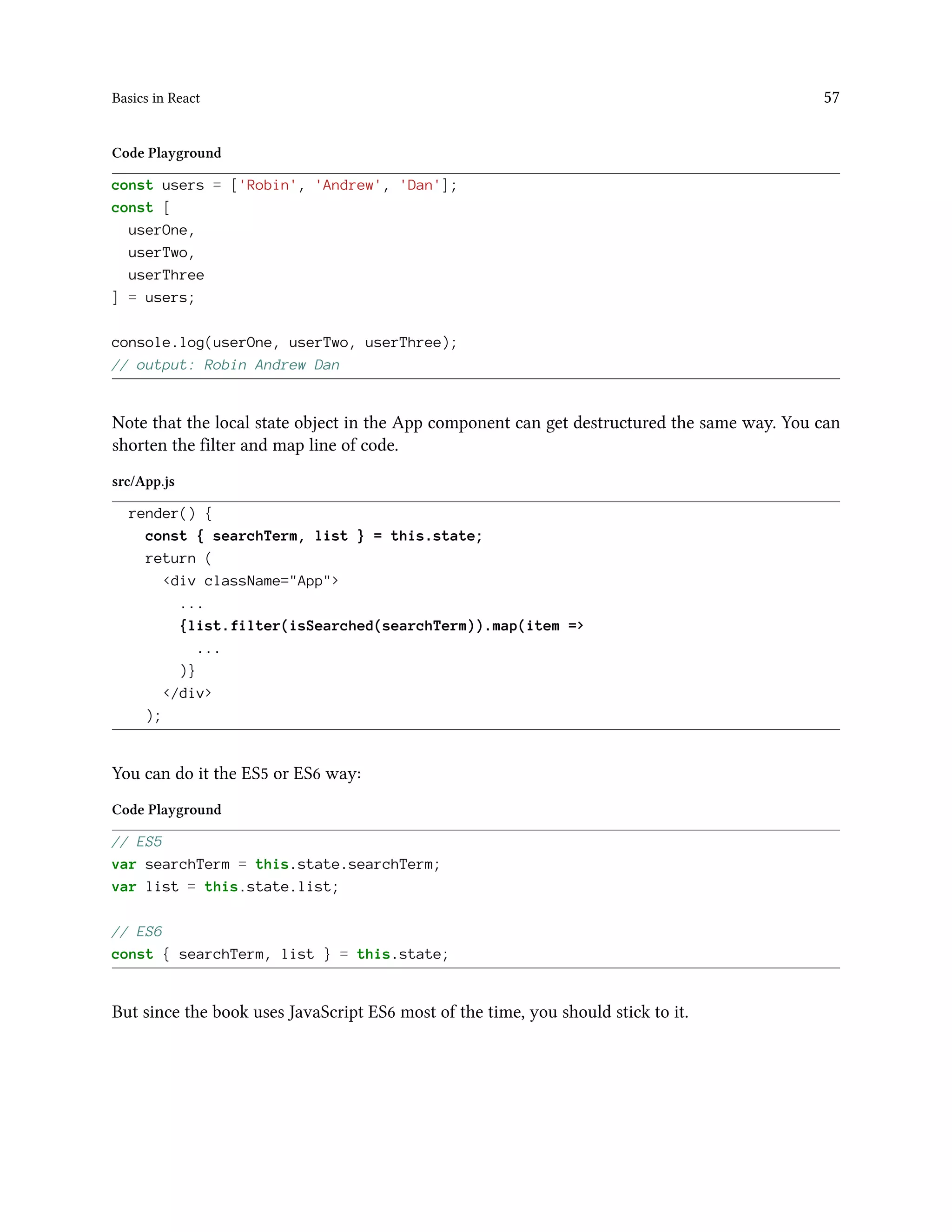 Basics in React 57
Code Playground
const users = ['Robin', 'Andrew', 'Dan'];
const [
userOne,
userTwo,
userThree
] = users;
console.log(userOne, userTwo, userThree);
// output: Robin Andrew Dan
Note that the local state object in the App component can get destructured the same way. You can
shorten the filter and map line of code.
src/App.js
render() {
const { searchTerm, list } = this.state;
return (
<div className="App">
...
{list.filter(isSearched(searchTerm)).map(item =>
...
)}
</div>
);
You can do it the ES5 or ES6 way:
Code Playground
// ES5
var searchTerm = this.state.searchTerm;
var list = this.state.list;
// ES6
const { searchTerm, list } = this.state;
But since the book uses JavaScript ES6 most of the time, you should stick to it.
 