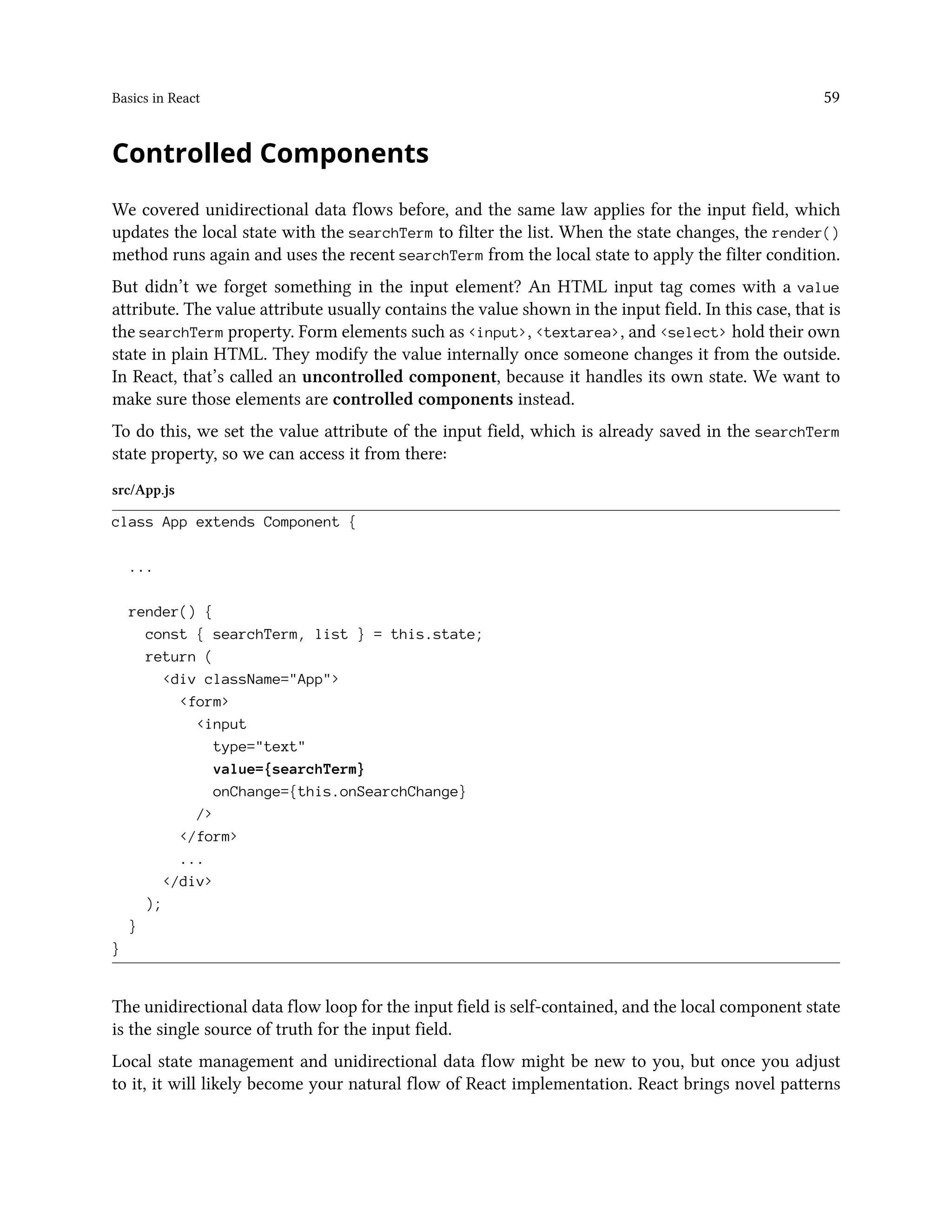 Basics in React 59
Controlled Components
We covered unidirectional data flows before, and the same law applies for the input field, which
updates the local state with the searchTerm to filter the list. When the state changes, the render()
method runs again and uses the recent searchTerm from the local state to apply the filter condition.
But didn’t we forget something in the input element? An HTML input tag comes with a value
attribute. The value attribute usually contains the value shown in the input field. In this case, that is
the searchTerm property. Form elements such as <input>, <textarea>, and <select> hold their own
state in plain HTML. They modify the value internally once someone changes it from the outside.
In React, that’s called an uncontrolled component, because it handles its own state. We want to
make sure those elements are controlled components instead.
To do this, we set the value attribute of the input field, which is already saved in the searchTerm
state property, so we can access it from there:
src/App.js
class App extends Component {
...
render() {
const { searchTerm, list } = this.state;
return (
<div className="App">
<form>
<input
type="text"
value={searchTerm}
onChange={this.onSearchChange}
/>
</form>
...
</div>
);
}
}
The unidirectional data flow loop for the input field is self-contained, and the local component state
is the single source of truth for the input field.
Local state management and unidirectional data flow might be new to you, but once you adjust
to it, it will likely become your natural flow of React implementation. React brings novel patterns
 