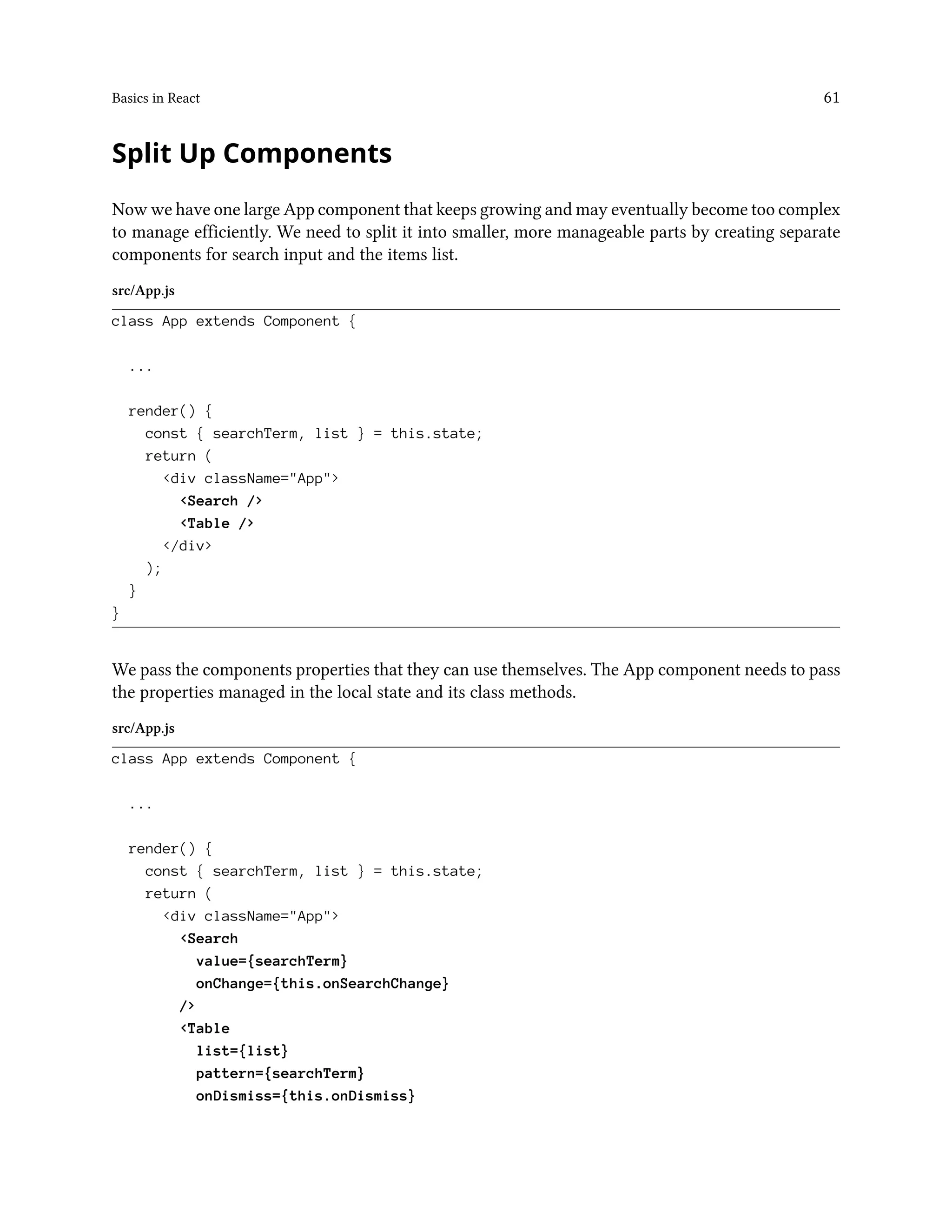 Basics in React 61
Split Up Components
Now we have one large App component that keeps growing and may eventually become too complex
to manage efficiently. We need to split it into smaller, more manageable parts by creating separate
components for search input and the items list.
src/App.js
class App extends Component {
...
render() {
const { searchTerm, list } = this.state;
return (
<div className="App">
<Search />
<Table />
</div>
);
}
}
We pass the components properties that they can use themselves. The App component needs to pass
the properties managed in the local state and its class methods.
src/App.js
class App extends Component {
...
render() {
const { searchTerm, list } = this.state;
return (
<div className="App">
<Search
value={searchTerm}
onChange={this.onSearchChange}
/>
<Table
list={list}
pattern={searchTerm}
onDismiss={this.onDismiss}
 
