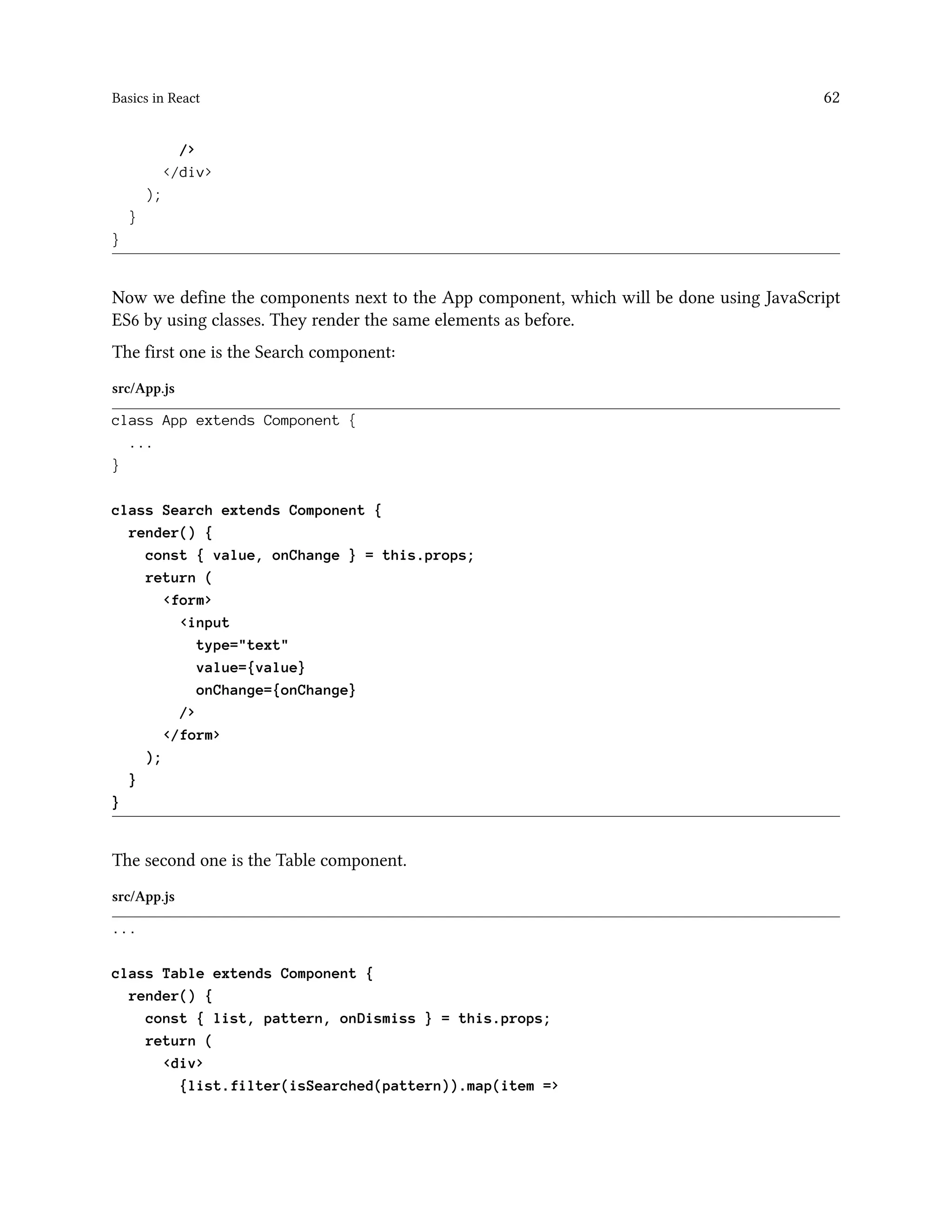 Basics in React 62
/>
</div>
);
}
}
Now we define the components next to the App component, which will be done using JavaScript
ES6 by using classes. They render the same elements as before.
The first one is the Search component:
src/App.js
class App extends Component {
...
}
class Search extends Component {
render() {
const { value, onChange } = this.props;
return (
<form>
<input
type="text"
value={value}
onChange={onChange}
/>
</form>
);
}
}
The second one is the Table component.
src/App.js
...
class Table extends Component {
render() {
const { list, pattern, onDismiss } = this.props;
return (
<div>
{list.filter(isSearched(pattern)).map(item =>
 