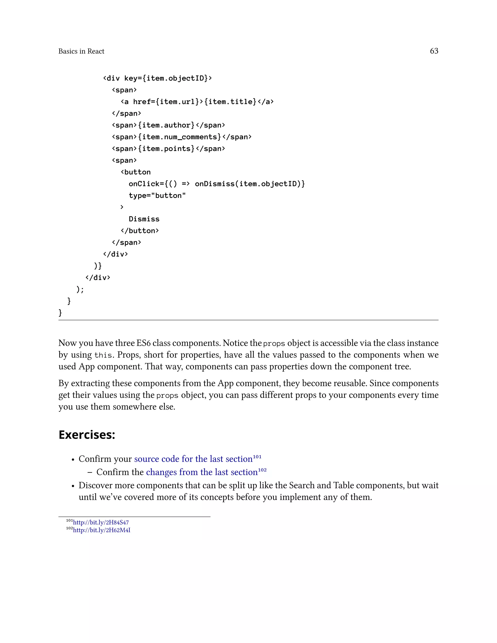 Basics in React 63
<div key={item.objectID}>
<span>
<a href={item.url}>{item.title}</a>
</span>
<span>{item.author}</span>
<span>{item.num_comments}</span>
<span>{item.points}</span>
<span>
<button
onClick={() => onDismiss(item.objectID)}
type="button"
>
Dismiss
</button>
</span>
</div>
)}
</div>
);
}
}
Now you have three ES6 class components. Notice the props object is accessible via the class instance
by using this. Props, short for properties, have all the values passed to the components when we
used App component. That way, components can pass properties down the component tree.
By extracting these components from the App component, they become reusable. Since components
get their values using the props object, you can pass different props to your components every time
you use them somewhere else.
Exercises:
• Confirm your source code for the last section¹⁰¹
– Confirm the changes from the last section¹⁰²
• Discover more components that can be split up like the Search and Table components, but wait
until we’ve covered more of its concepts before you implement any of them.
¹⁰¹http://bit.ly/2H84S47
¹⁰²http://bit.ly/2H62M4I
 