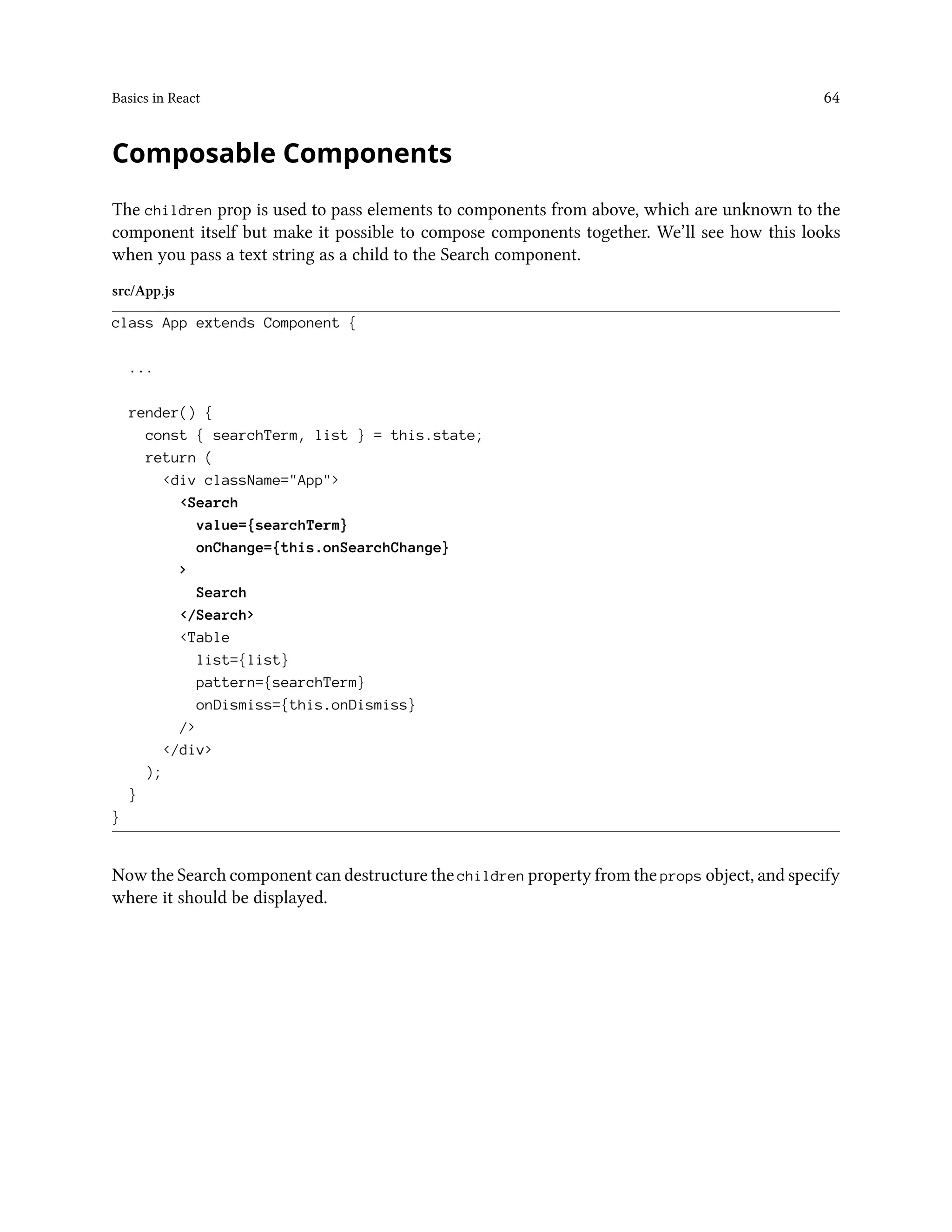Basics in React 64
Composable Components
The children prop is used to pass elements to components from above, which are unknown to the
component itself but make it possible to compose components together. We’ll see how this looks
when you pass a text string as a child to the Search component.
src/App.js
class App extends Component {
...
render() {
const { searchTerm, list } = this.state;
return (
<div className="App">
<Search
value={searchTerm}
onChange={this.onSearchChange}
>
Search
</Search>
<Table
list={list}
pattern={searchTerm}
onDismiss={this.onDismiss}
/>
</div>
);
}
}
Now the Search component can destructure the children property from the props object, and specify
where it should be displayed.
 