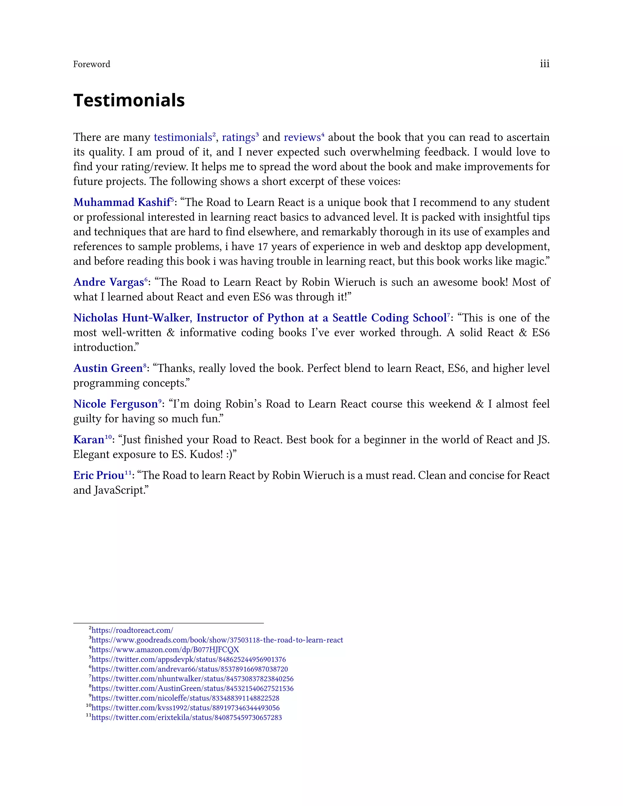 Foreword iii
Testimonials
There are many testimonials², ratings³ and reviews⁴ about the book that you can read to ascertain
its quality. I am proud of it, and I never expected such overwhelming feedback. I would love to
find your rating/review. It helps me to spread the word about the book and make improvements for
future projects. The following shows a short excerpt of these voices:
Muhammad Kashif⁵: “The Road to Learn React is a unique book that I recommend to any student
or professional interested in learning react basics to advanced level. It is packed with insightful tips
and techniques that are hard to find elsewhere, and remarkably thorough in its use of examples and
references to sample problems, i have 17 years of experience in web and desktop app development,
and before reading this book i was having trouble in learning react, but this book works like magic.”
Andre Vargas⁶: “The Road to Learn React by Robin Wieruch is such an awesome book! Most of
what I learned about React and even ES6 was through it!”
Nicholas Hunt-Walker, Instructor of Python at a Seattle Coding School⁷: “This is one of the
most well-written & informative coding books I’ve ever worked through. A solid React & ES6
introduction.”
Austin Green⁸: “Thanks, really loved the book. Perfect blend to learn React, ES6, and higher level
programming concepts.”
Nicole Ferguson⁹: “I’m doing Robin’s Road to Learn React course this weekend & I almost feel
guilty for having so much fun.”
Karan¹⁰: “Just finished your Road to React. Best book for a beginner in the world of React and JS.
Elegant exposure to ES. Kudos! :)”
Eric Priou¹¹: “The Road to learn React by Robin Wieruch is a must read. Clean and concise for React
and JavaScript.”
²https://roadtoreact.com/
³https://www.goodreads.com/book/show/37503118-the-road-to-learn-react
⁴https://www.amazon.com/dp/B077HJFCQX
⁵https://twitter.com/appsdevpk/status/848625244956901376
⁶https://twitter.com/andrevar66/status/853789166987038720
⁷https://twitter.com/nhuntwalker/status/845730837823840256
⁸https://twitter.com/AustinGreen/status/845321540627521536
⁹https://twitter.com/nicoleffe/status/833488391148822528
¹⁰https://twitter.com/kvss1992/status/889197346344493056
¹¹https://twitter.com/erixtekila/status/840875459730657283
 