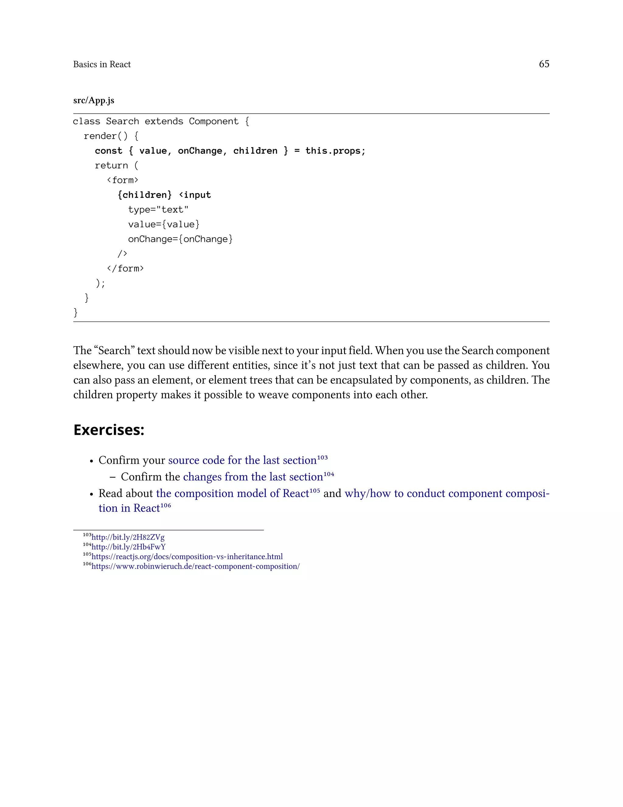 Basics in React 65
src/App.js
class Search extends Component {
render() {
const { value, onChange, children } = this.props;
return (
<form>
{children} <input
type="text"
value={value}
onChange={onChange}
/>
</form>
);
}
}
The “Search” text should now be visible next to your input field. When you use the Search component
elsewhere, you can use different entities, since it’s not just text that can be passed as children. You
can also pass an element, or element trees that can be encapsulated by components, as children. The
children property makes it possible to weave components into each other.
Exercises:
• Confirm your source code for the last section¹⁰³
– Confirm the changes from the last section¹⁰⁴
• Read about the composition model of React¹⁰⁵ and why/how to conduct component composi-
tion in React¹⁰⁶
¹⁰³http://bit.ly/2H82ZVg
¹⁰⁴http://bit.ly/2Hb4FwY
¹⁰⁵https://reactjs.org/docs/composition-vs-inheritance.html
¹⁰⁶https://www.robinwieruch.de/react-component-composition/
 