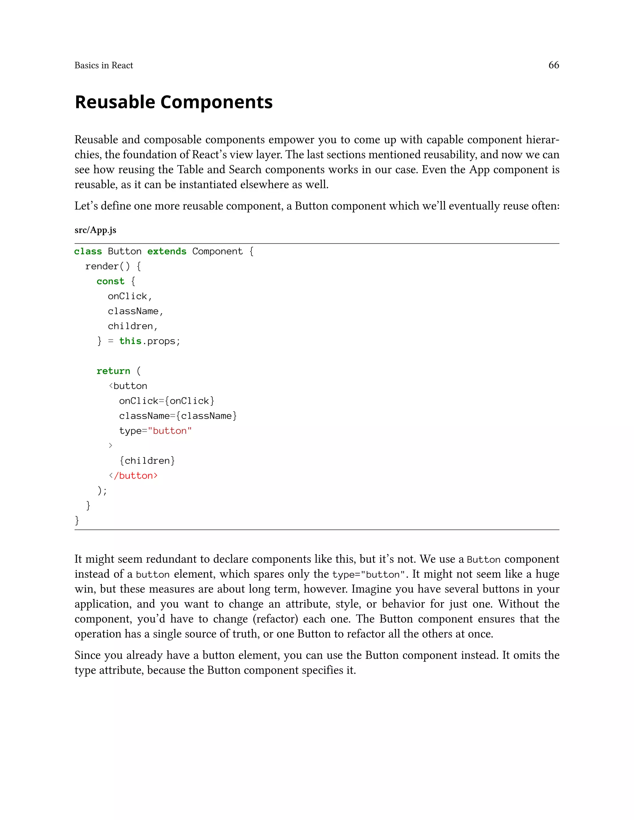 Basics in React 66
Reusable Components
Reusable and composable components empower you to come up with capable component hierar-
chies, the foundation of React’s view layer. The last sections mentioned reusability, and now we can
see how reusing the Table and Search components works in our case. Even the App component is
reusable, as it can be instantiated elsewhere as well.
Let’s define one more reusable component, a Button component which we’ll eventually reuse often:
src/App.js
class Button extends Component {
render() {
const {
onClick,
className,
children,
} = this.props;
return (
<button
onClick={onClick}
className={className}
type="button"
>
{children}
</button>
);
}
}
It might seem redundant to declare components like this, but it’s not. We use a Button component
instead of a button element, which spares only the type="button". It might not seem like a huge
win, but these measures are about long term, however. Imagine you have several buttons in your
application, and you want to change an attribute, style, or behavior for just one. Without the
component, you’d have to change (refactor) each one. The Button component ensures that the
operation has a single source of truth, or one Button to refactor all the others at once.
Since you already have a button element, you can use the Button component instead. It omits the
type attribute, because the Button component specifies it.
 
