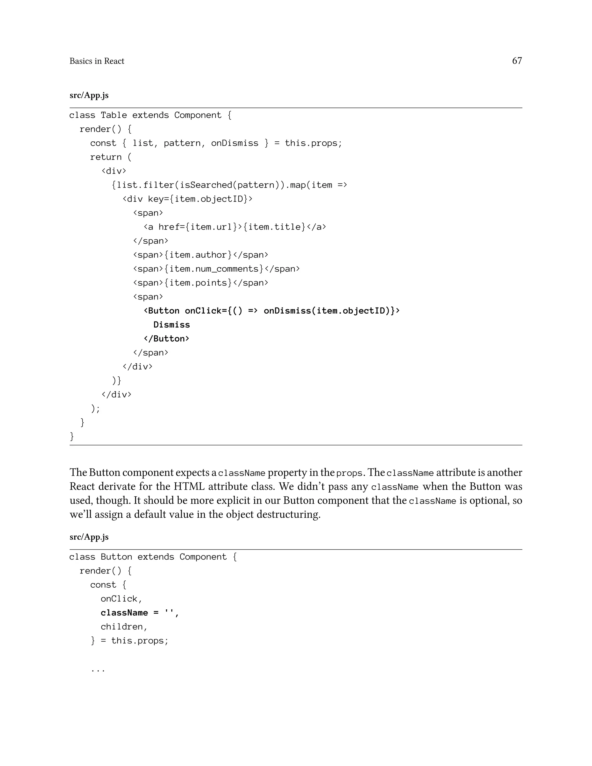 Basics in React 67
src/App.js
class Table extends Component {
render() {
const { list, pattern, onDismiss } = this.props;
return (
<div>
{list.filter(isSearched(pattern)).map(item =>
<div key={item.objectID}>
<span>
<a href={item.url}>{item.title}</a>
</span>
<span>{item.author}</span>
<span>{item.num_comments}</span>
<span>{item.points}</span>
<span>
<Button onClick={() => onDismiss(item.objectID)}>
Dismiss
</Button>
</span>
</div>
)}
</div>
);
}
}
The Button component expects a className property in the props. The className attribute is another
React derivate for the HTML attribute class. We didn’t pass any className when the Button was
used, though. It should be more explicit in our Button component that the className is optional, so
we’ll assign a default value in the object destructuring.
src/App.js
class Button extends Component {
render() {
const {
onClick,
className = '',
children,
} = this.props;
...
 