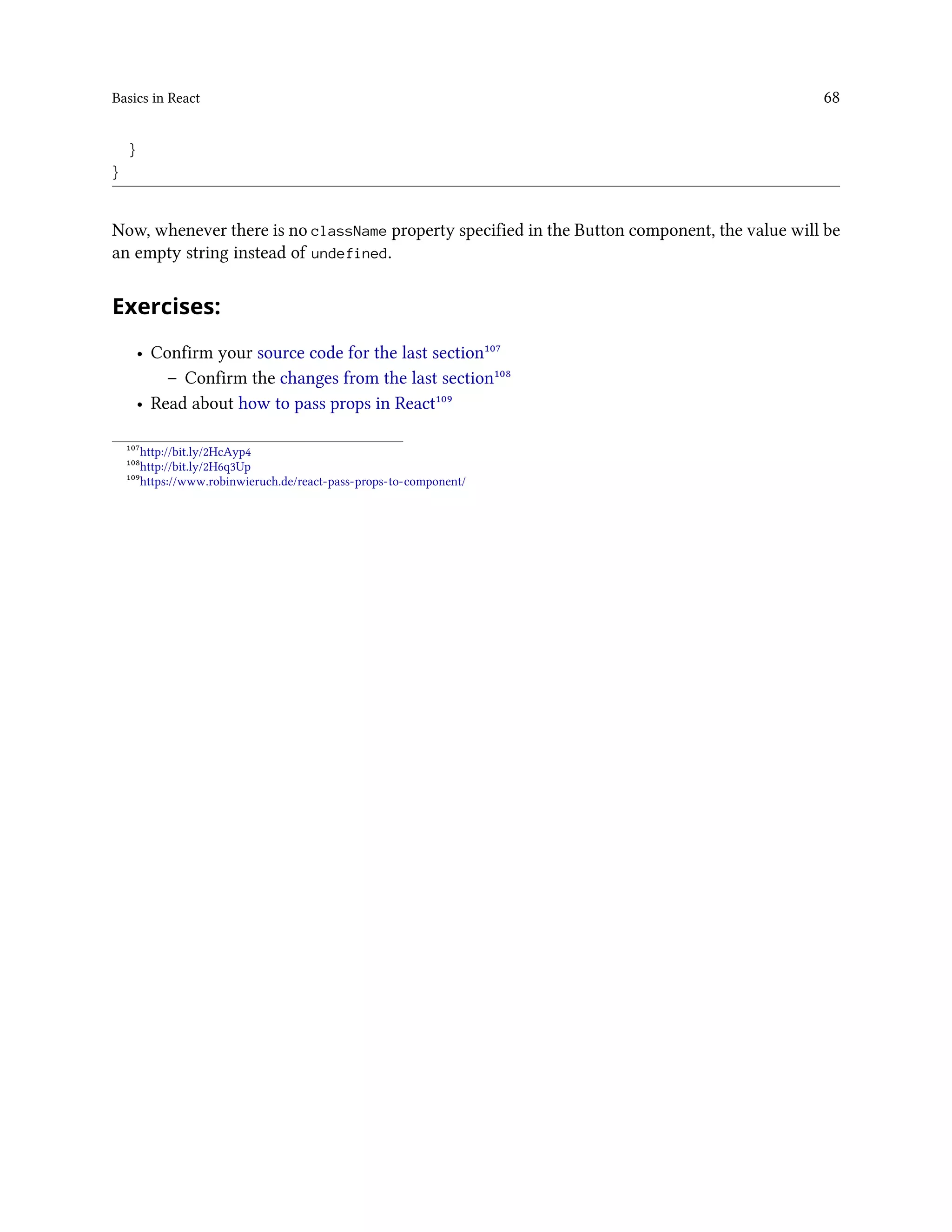 Basics in React 68
}
}
Now, whenever there is no className property specified in the Button component, the value will be
an empty string instead of undefined.
Exercises:
• Confirm your source code for the last section¹⁰⁷
– Confirm the changes from the last section¹⁰⁸
• Read about how to pass props in React¹⁰⁹
¹⁰⁷http://bit.ly/2HcAyp4
¹⁰⁸http://bit.ly/2H6q3Up
¹⁰⁹https://www.robinwieruch.de/react-pass-props-to-component/
 