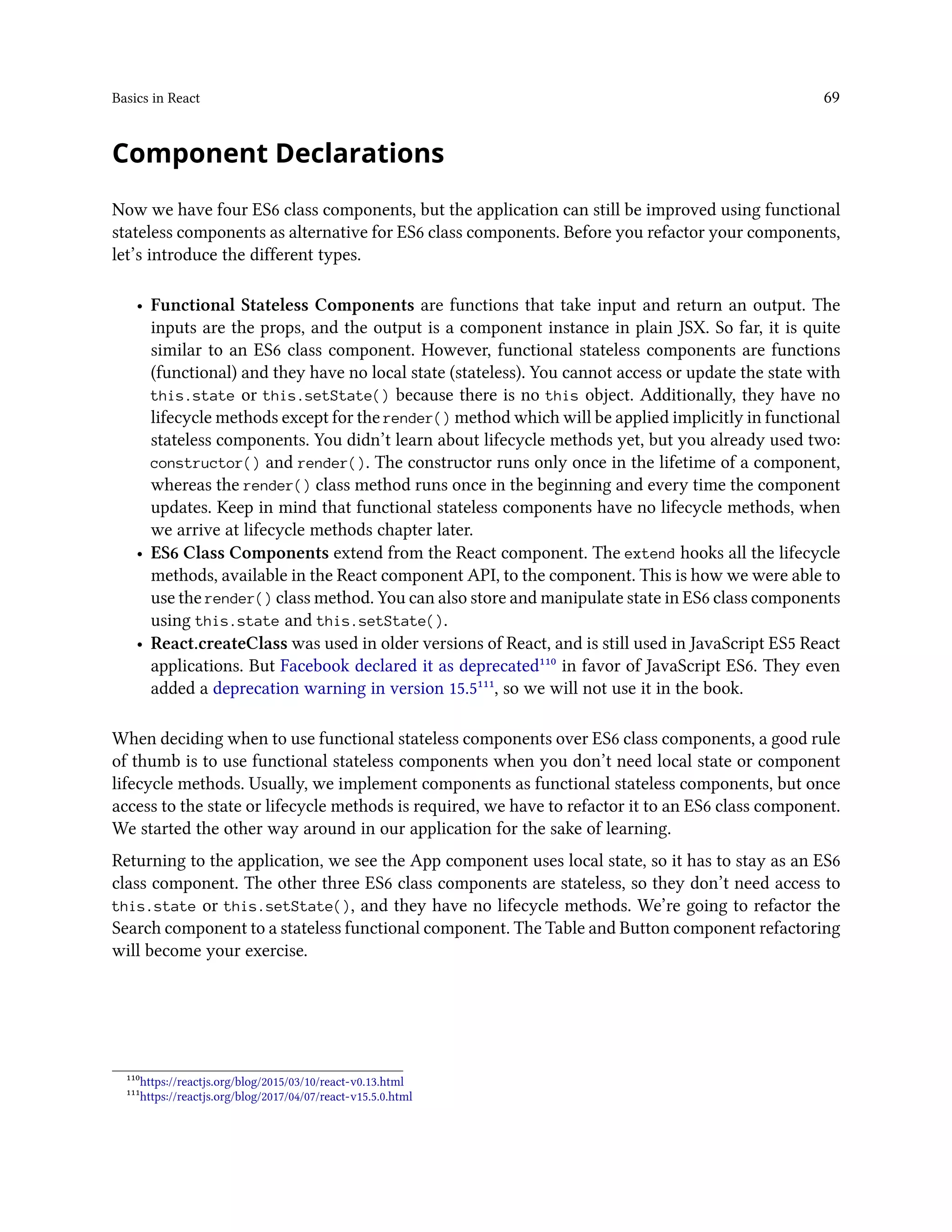 Basics in React 69
Component Declarations
Now we have four ES6 class components, but the application can still be improved using functional
stateless components as alternative for ES6 class components. Before you refactor your components,
let’s introduce the different types.
• Functional Stateless Components are functions that take input and return an output. The
inputs are the props, and the output is a component instance in plain JSX. So far, it is quite
similar to an ES6 class component. However, functional stateless components are functions
(functional) and they have no local state (stateless). You cannot access or update the state with
this.state or this.setState() because there is no this object. Additionally, they have no
lifecycle methods except for the render() method which will be applied implicitly in functional
stateless components. You didn’t learn about lifecycle methods yet, but you already used two:
constructor() and render(). The constructor runs only once in the lifetime of a component,
whereas the render() class method runs once in the beginning and every time the component
updates. Keep in mind that functional stateless components have no lifecycle methods, when
we arrive at lifecycle methods chapter later.
• ES6 Class Components extend from the React component. The extend hooks all the lifecycle
methods, available in the React component API, to the component. This is how we were able to
use the render() class method. You can also store and manipulate state in ES6 class components
using this.state and this.setState().
• React.createClass was used in older versions of React, and is still used in JavaScript ES5 React
applications. But Facebook declared it as deprecated¹¹⁰ in favor of JavaScript ES6. They even
added a deprecation warning in version 15.5¹¹¹, so we will not use it in the book.
When deciding when to use functional stateless components over ES6 class components, a good rule
of thumb is to use functional stateless components when you don’t need local state or component
lifecycle methods. Usually, we implement components as functional stateless components, but once
access to the state or lifecycle methods is required, we have to refactor it to an ES6 class component.
We started the other way around in our application for the sake of learning.
Returning to the application, we see the App component uses local state, so it has to stay as an ES6
class component. The other three ES6 class components are stateless, so they don’t need access to
this.state or this.setState(), and they have no lifecycle methods. We’re going to refactor the
Search component to a stateless functional component. The Table and Button component refactoring
will become your exercise.
¹¹⁰https://reactjs.org/blog/2015/03/10/react-v0.13.html
¹¹¹https://reactjs.org/blog/2017/04/07/react-v15.5.0.html
 