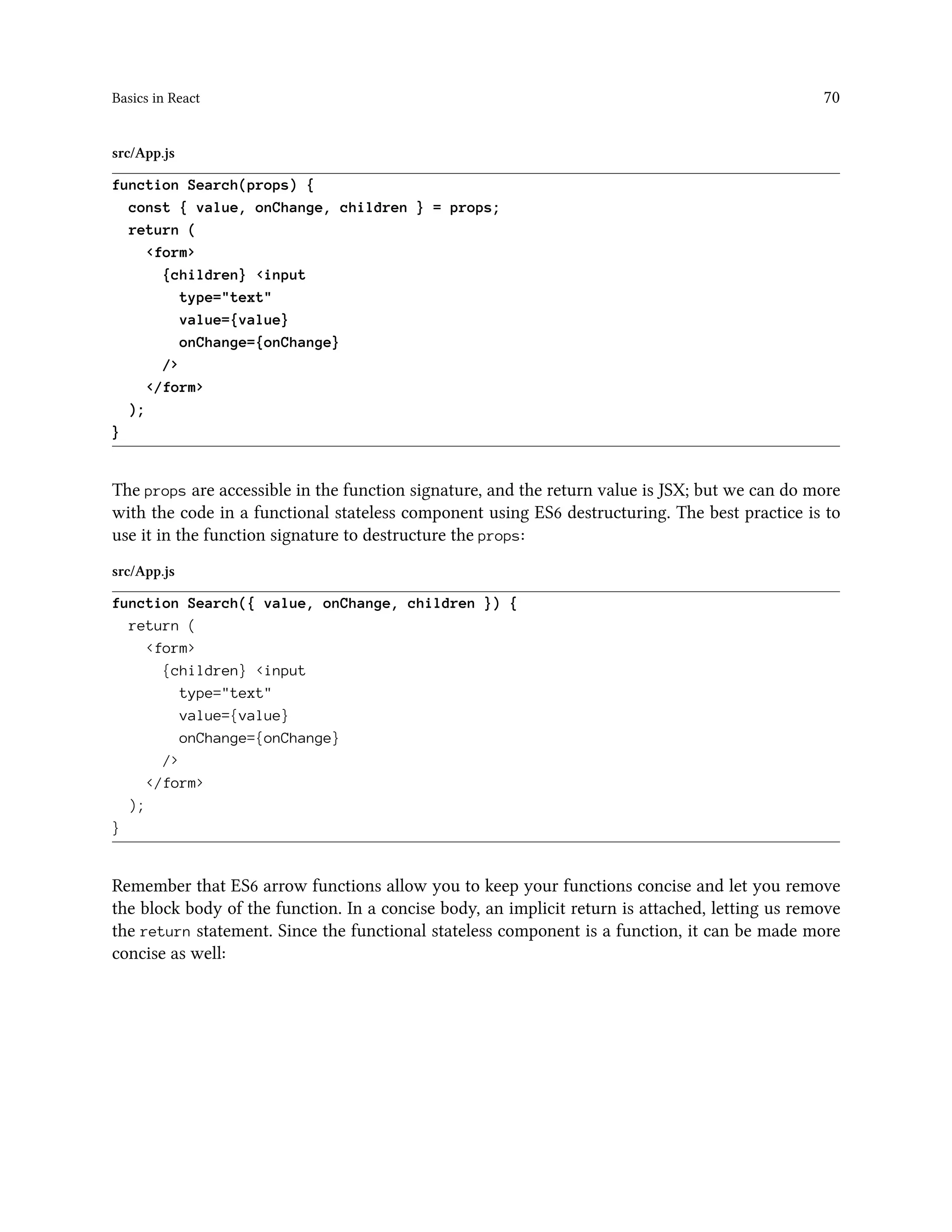 Basics in React 70
src/App.js
function Search(props) {
const { value, onChange, children } = props;
return (
<form>
{children} <input
type="text"
value={value}
onChange={onChange}
/>
</form>
);
}
The props are accessible in the function signature, and the return value is JSX; but we can do more
with the code in a functional stateless component using ES6 destructuring. The best practice is to
use it in the function signature to destructure the props:
src/App.js
function Search({ value, onChange, children }) {
return (
<form>
{children} <input
type="text"
value={value}
onChange={onChange}
/>
</form>
);
}
Remember that ES6 arrow functions allow you to keep your functions concise and let you remove
the block body of the function. In a concise body, an implicit return is attached, letting us remove
the return statement. Since the functional stateless component is a function, it can be made more
concise as well:
 