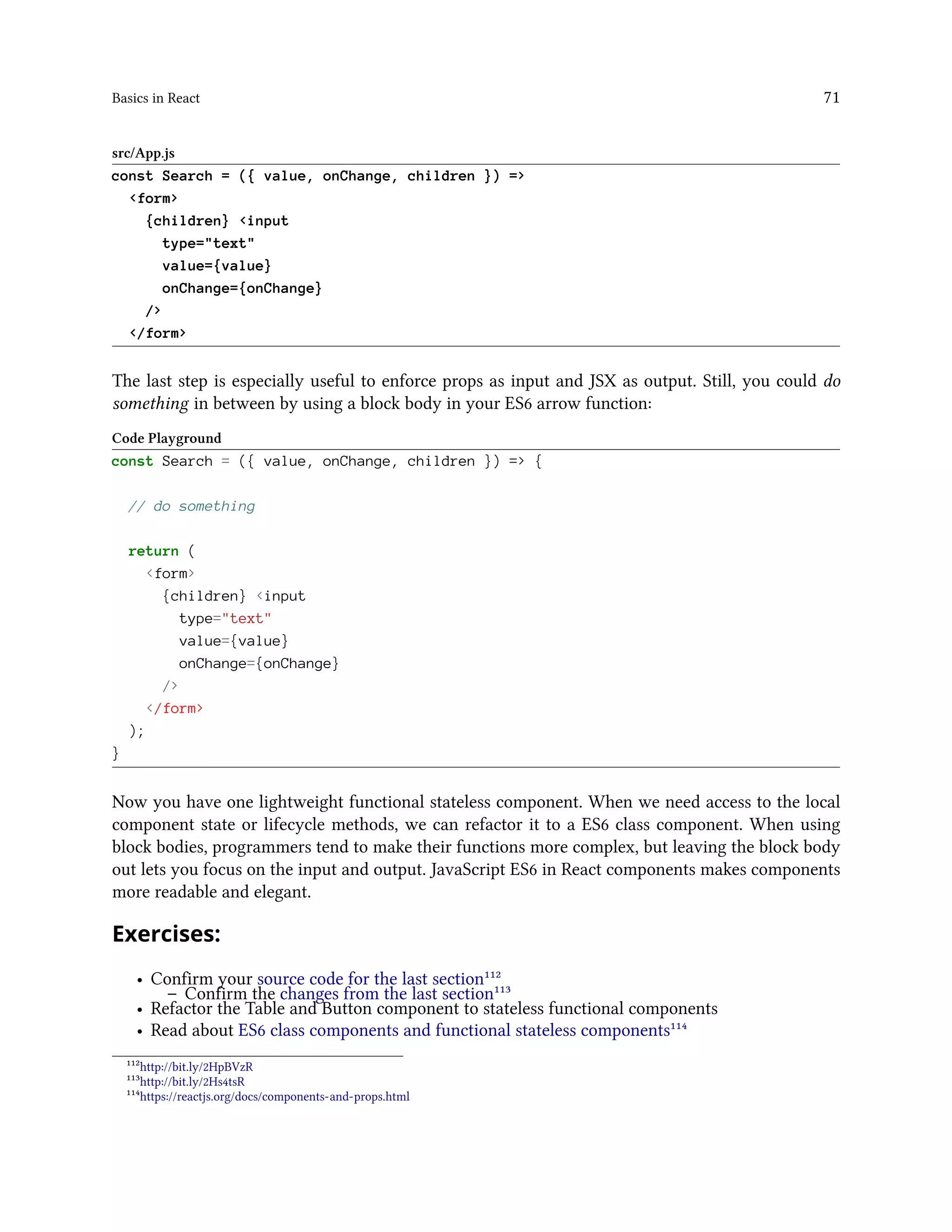 Basics in React 71
src/App.js
const Search = ({ value, onChange, children }) =>
<form>
{children} <input
type="text"
value={value}
onChange={onChange}
/>
</form>
The last step is especially useful to enforce props as input and JSX as output. Still, you could do
something in between by using a block body in your ES6 arrow function:
Code Playground
const Search = ({ value, onChange, children }) => {
// do something
return (
<form>
{children} <input
type="text"
value={value}
onChange={onChange}
/>
</form>
);
}
Now you have one lightweight functional stateless component. When we need access to the local
component state or lifecycle methods, we can refactor it to a ES6 class component. When using
block bodies, programmers tend to make their functions more complex, but leaving the block body
out lets you focus on the input and output. JavaScript ES6 in React components makes components
more readable and elegant.
Exercises:
• Confirm your source code for the last section¹¹²
– Confirm the changes from the last section¹¹³
• Refactor the Table and Button component to stateless functional components
• Read about ES6 class components and functional stateless components¹¹⁴
¹¹²http://bit.ly/2HpBVzR
¹¹³http://bit.ly/2Hs4tsR
¹¹⁴https://reactjs.org/docs/components-and-props.html
 
