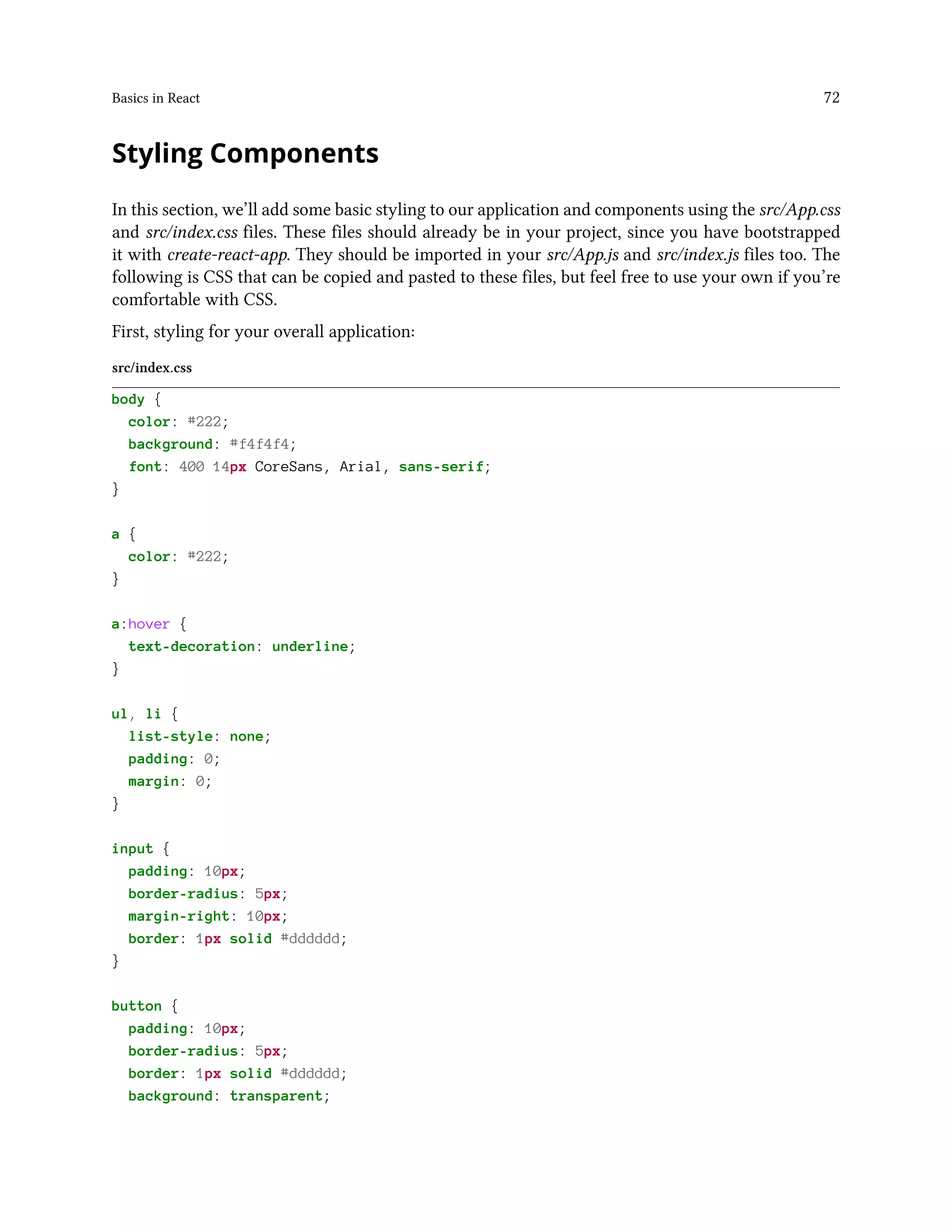 Basics in React 72
Styling Components
In this section, we’ll add some basic styling to our application and components using the src/App.css
and src/index.css files. These files should already be in your project, since you have bootstrapped
it with create-react-app. They should be imported in your src/App.js and src/index.js files too. The
following is CSS that can be copied and pasted to these files, but feel free to use your own if you’re
comfortable with CSS.
First, styling for your overall application:
src/index.css
body {
color: #222;
background: #f4f4f4;
font: 400 14px CoreSans, Arial, sans-serif;
}
a {
color: #222;
}
a:hover {
text-decoration: underline;
}
ul, li {
list-style: none;
padding: 0;
margin: 0;
}
input {
padding: 10px;
border-radius: 5px;
margin-right: 10px;
border: 1px solid #dddddd;
}
button {
padding: 10px;
border-radius: 5px;
border: 1px solid #dddddd;
background: transparent;
 
