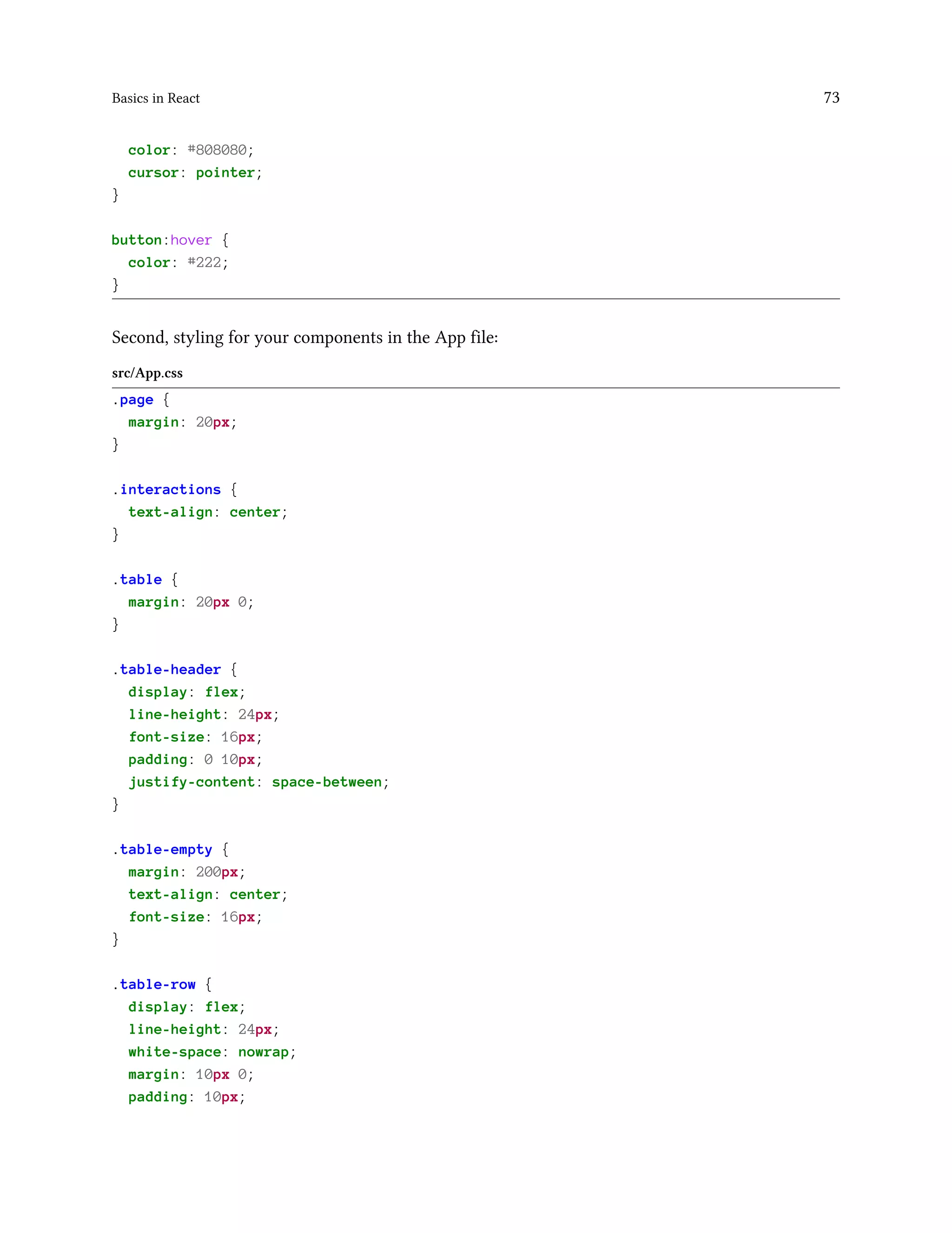 Basics in React 73
color: #808080;
cursor: pointer;
}
button:hover {
color: #222;
}
Second, styling for your components in the App file:
src/App.css
.page {
margin: 20px;
}
.interactions {
text-align: center;
}
.table {
margin: 20px 0;
}
.table-header {
display: flex;
line-height: 24px;
font-size: 16px;
padding: 0 10px;
justify-content: space-between;
}
.table-empty {
margin: 200px;
text-align: center;
font-size: 16px;
}
.table-row {
display: flex;
line-height: 24px;
white-space: nowrap;
margin: 10px 0;
padding: 10px;
 