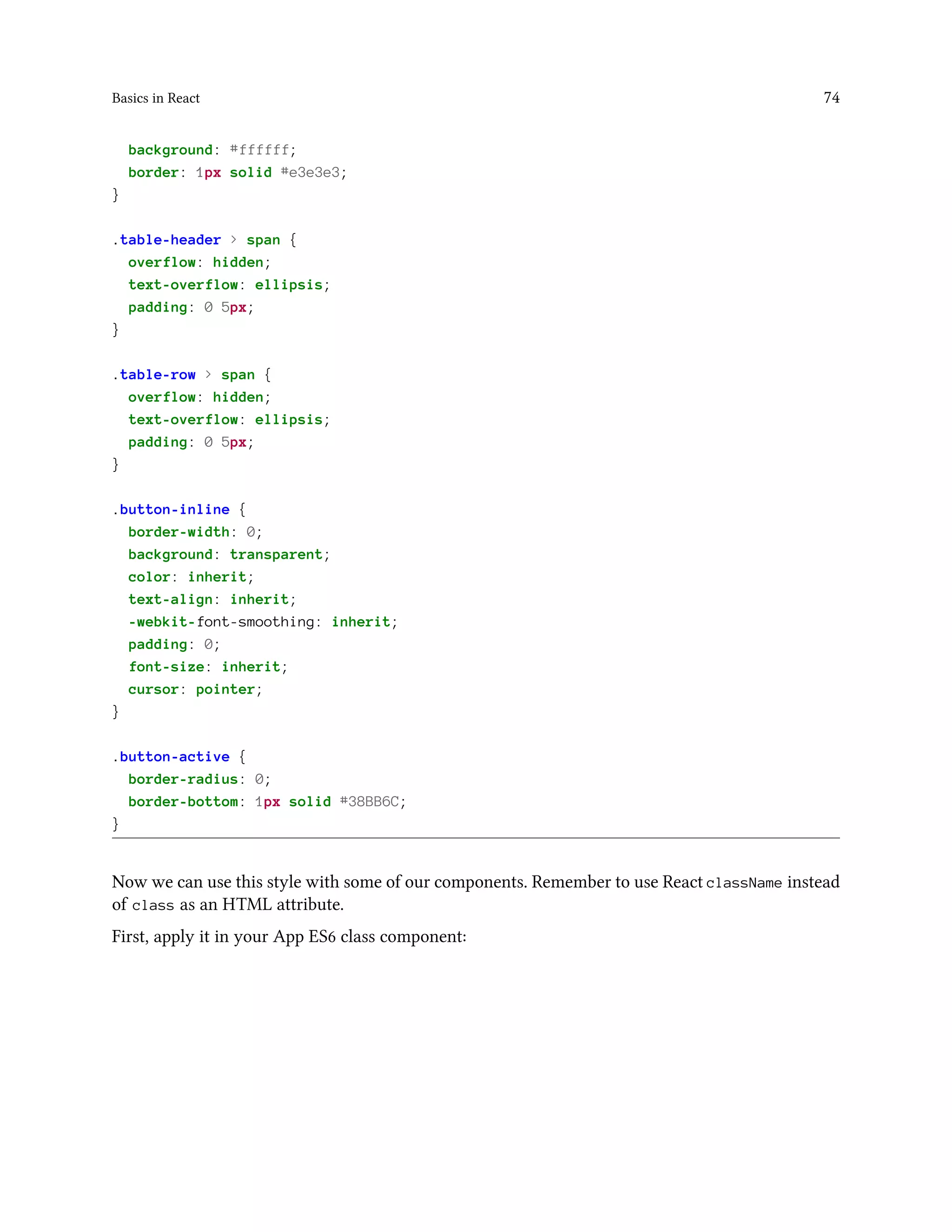 Basics in React 74
background: #ffffff;
border: 1px solid #e3e3e3;
}
.table-header > span {
overflow: hidden;
text-overflow: ellipsis;
padding: 0 5px;
}
.table-row > span {
overflow: hidden;
text-overflow: ellipsis;
padding: 0 5px;
}
.button-inline {
border-width: 0;
background: transparent;
color: inherit;
text-align: inherit;
-webkit-font-smoothing: inherit;
padding: 0;
font-size: inherit;
cursor: pointer;
}
.button-active {
border-radius: 0;
border-bottom: 1px solid #38BB6C;
}
Now we can use this style with some of our components. Remember to use React className instead
of class as an HTML attribute.
First, apply it in your App ES6 class component:
 