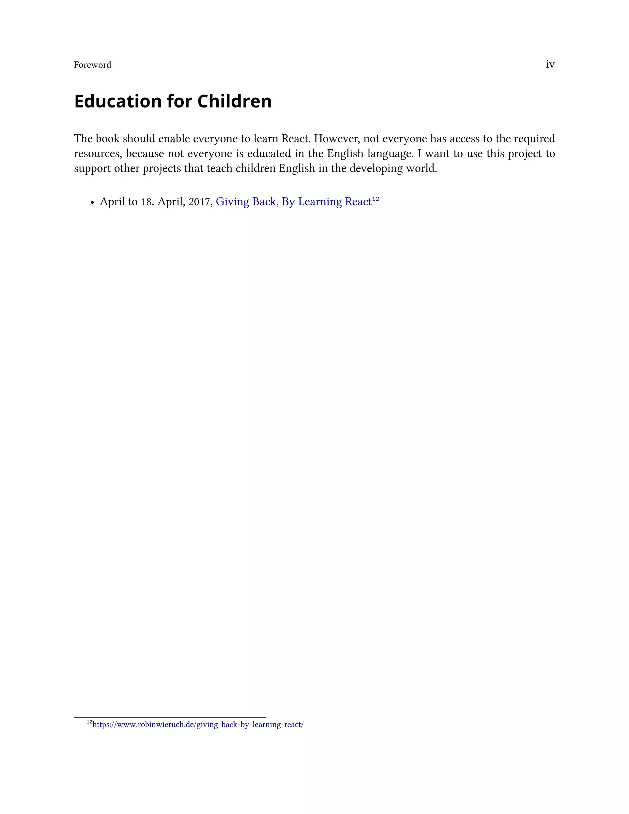 Foreword iv
Education for Children
The book should enable everyone to learn React. However, not everyone has access to the required
resources, because not everyone is educated in the English language. I want to use this project to
support other projects that teach children English in the developing world.
• April to 18. April, 2017, Giving Back, By Learning React¹²
¹²https://www.robinwieruch.de/giving-back-by-learning-react/
 