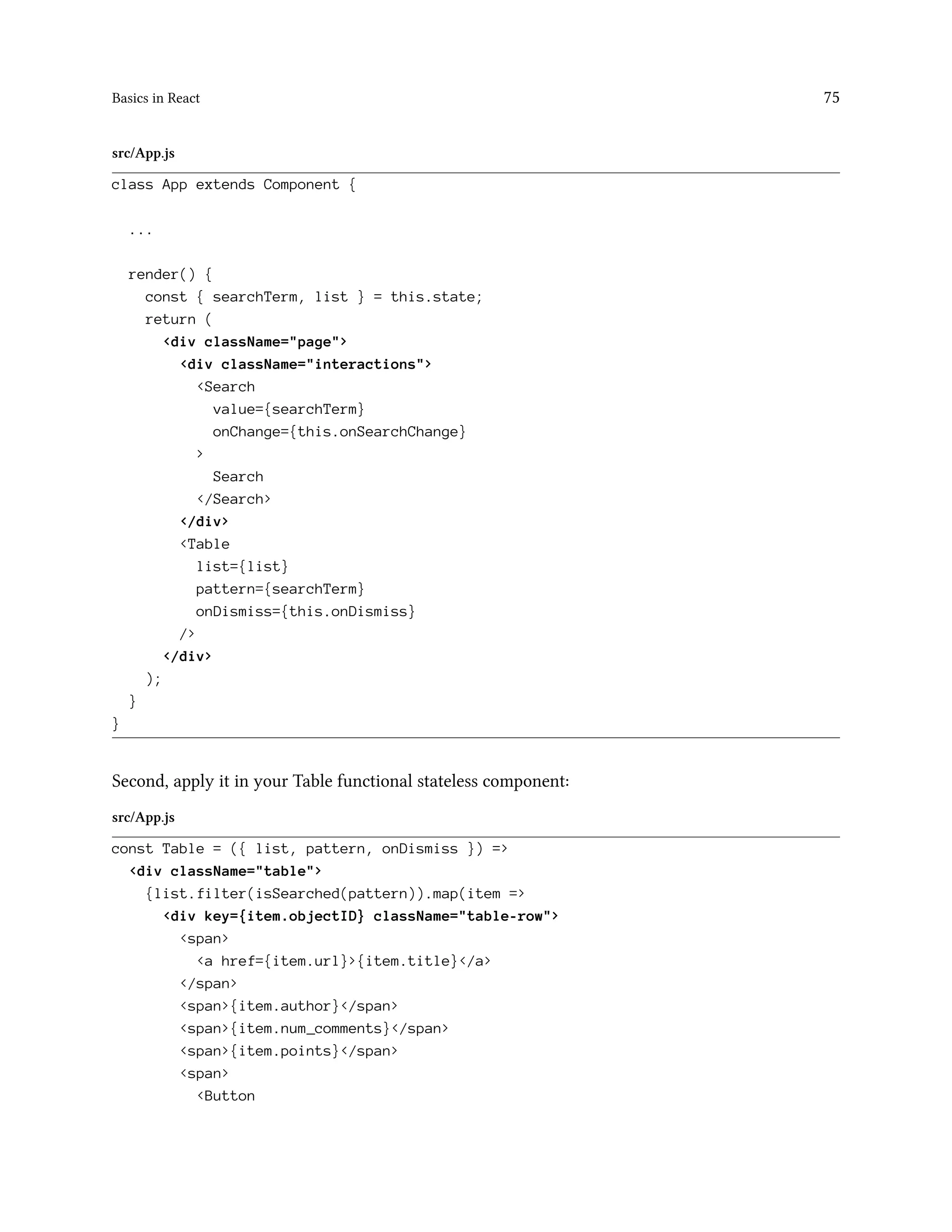 Basics in React 75
src/App.js
class App extends Component {
...
render() {
const { searchTerm, list } = this.state;
return (
<div className="page">
<div className="interactions">
<Search
value={searchTerm}
onChange={this.onSearchChange}
>
Search
</Search>
</div>
<Table
list={list}
pattern={searchTerm}
onDismiss={this.onDismiss}
/>
</div>
);
}
}
Second, apply it in your Table functional stateless component:
src/App.js
const Table = ({ list, pattern, onDismiss }) =>
<div className="table">
{list.filter(isSearched(pattern)).map(item =>
<div key={item.objectID} className="table-row">
<span>
<a href={item.url}>{item.title}</a>
</span>
<span>{item.author}</span>
<span>{item.num_comments}</span>
<span>{item.points}</span>
<span>
<Button
 