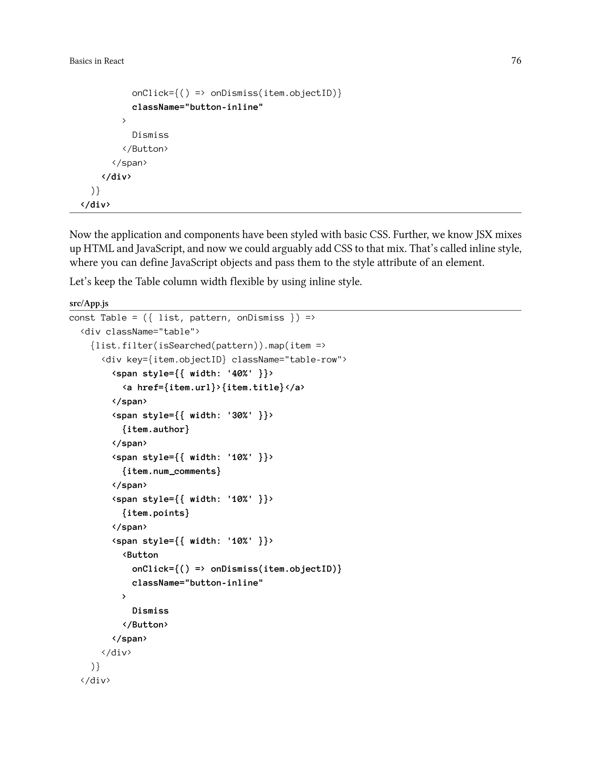 Basics in React 76
onClick={() => onDismiss(item.objectID)}
className="button-inline"
>
Dismiss
</Button>
</span>
</div>
)}
</div>
Now the application and components have been styled with basic CSS. Further, we know JSX mixes
up HTML and JavaScript, and now we could arguably add CSS to that mix. That’s called inline style,
where you can define JavaScript objects and pass them to the style attribute of an element.
Let’s keep the Table column width flexible by using inline style.
src/App.js
const Table = ({ list, pattern, onDismiss }) =>
<div className="table">
{list.filter(isSearched(pattern)).map(item =>
<div key={item.objectID} className="table-row">
<span style={{ width: '40%' }}>
<a href={item.url}>{item.title}</a>
</span>
<span style={{ width: '30%' }}>
{item.author}
</span>
<span style={{ width: '10%' }}>
{item.num_comments}
</span>
<span style={{ width: '10%' }}>
{item.points}
</span>
<span style={{ width: '10%' }}>
<Button
onClick={() => onDismiss(item.objectID)}
className="button-inline"
>
Dismiss
</Button>
</span>
</div>
)}
</div>
 