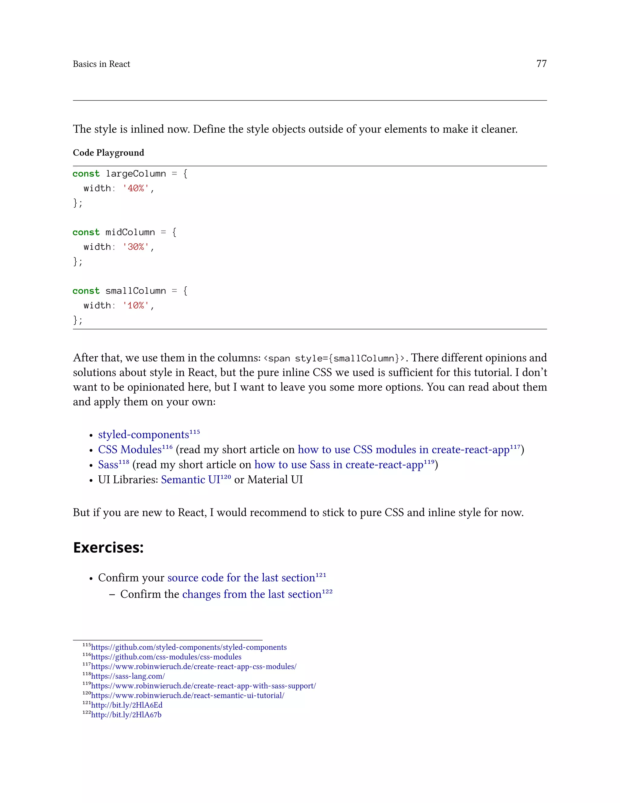 Basics in React 77
The style is inlined now. Define the style objects outside of your elements to make it cleaner.
Code Playground
const largeColumn = {
width: '40%',
};
const midColumn = {
width: '30%',
};
const smallColumn = {
width: '10%',
};
After that, we use them in the columns: <span style={smallColumn}>. There different opinions and
solutions about style in React, but the pure inline CSS we used is sufficient for this tutorial. I don’t
want to be opinionated here, but I want to leave you some more options. You can read about them
and apply them on your own:
• styled-components¹¹⁵
• CSS Modules¹¹⁶ (read my short article on how to use CSS modules in create-react-app¹¹⁷)
• Sass¹¹⁸ (read my short article on how to use Sass in create-react-app¹¹⁹)
• UI Libraries: Semantic UI¹²⁰ or Material UI
But if you are new to React, I would recommend to stick to pure CSS and inline style for now.
Exercises:
• Confirm your source code for the last section¹²¹
– Confirm the changes from the last section¹²²
¹¹⁵https://github.com/styled-components/styled-components
¹¹⁶https://github.com/css-modules/css-modules
¹¹⁷https://www.robinwieruch.de/create-react-app-css-modules/
¹¹⁸https://sass-lang.com/
¹¹⁹https://www.robinwieruch.de/create-react-app-with-sass-support/
¹²⁰https://www.robinwieruch.de/react-semantic-ui-tutorial/
¹²¹http://bit.ly/2HlA6Ed
¹²²http://bit.ly/2HlA67b
 
