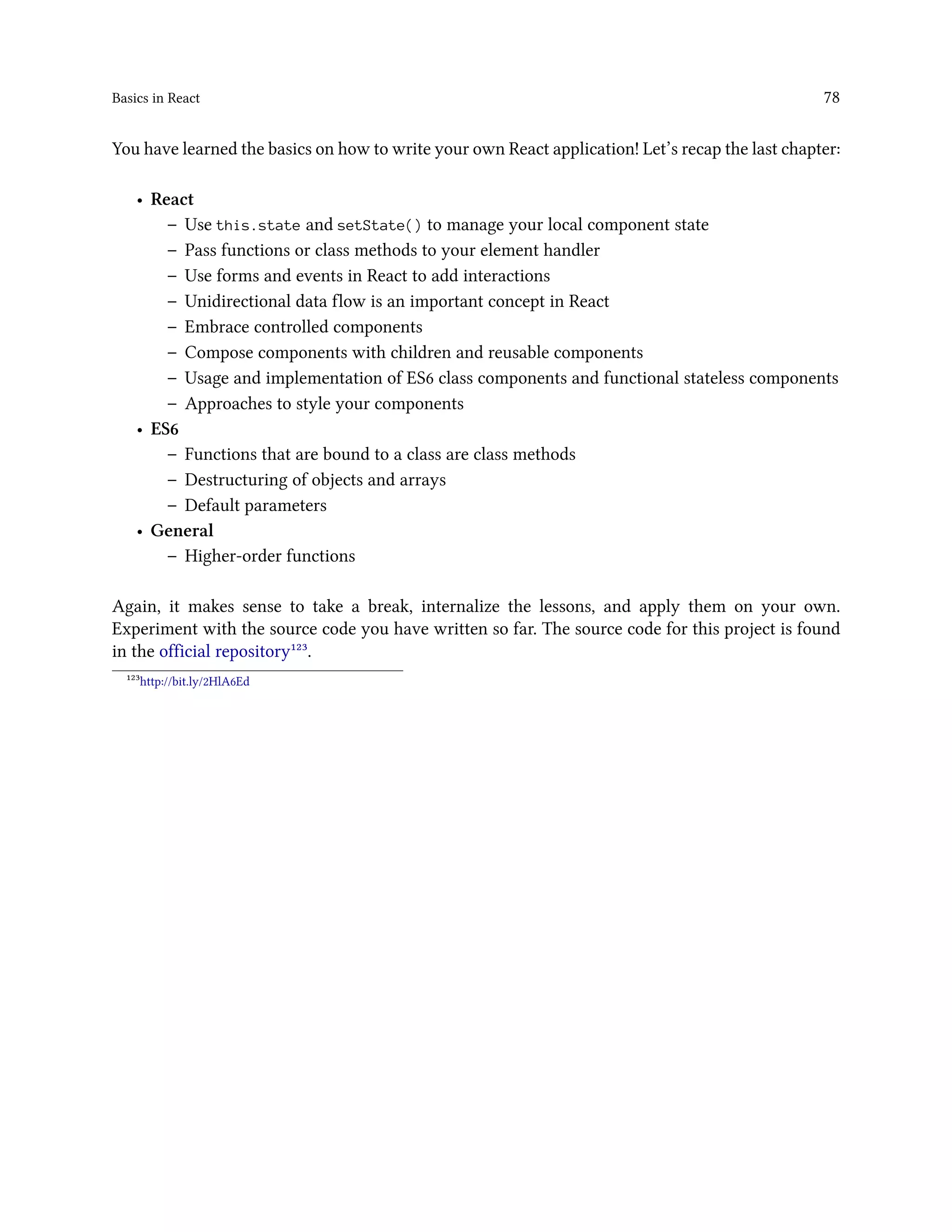 Basics in React 78
You have learned the basics on how to write your own React application! Let’s recap the last chapter:
• React
– Use this.state and setState() to manage your local component state
– Pass functions or class methods to your element handler
– Use forms and events in React to add interactions
– Unidirectional data flow is an important concept in React
– Embrace controlled components
– Compose components with children and reusable components
– Usage and implementation of ES6 class components and functional stateless components
– Approaches to style your components
• ES6
– Functions that are bound to a class are class methods
– Destructuring of objects and arrays
– Default parameters
• General
– Higher-order functions
Again, it makes sense to take a break, internalize the lessons, and apply them on your own.
Experiment with the source code you have written so far. The source code for this project is found
in the official repository¹²³.
¹²³http://bit.ly/2HlA6Ed
 