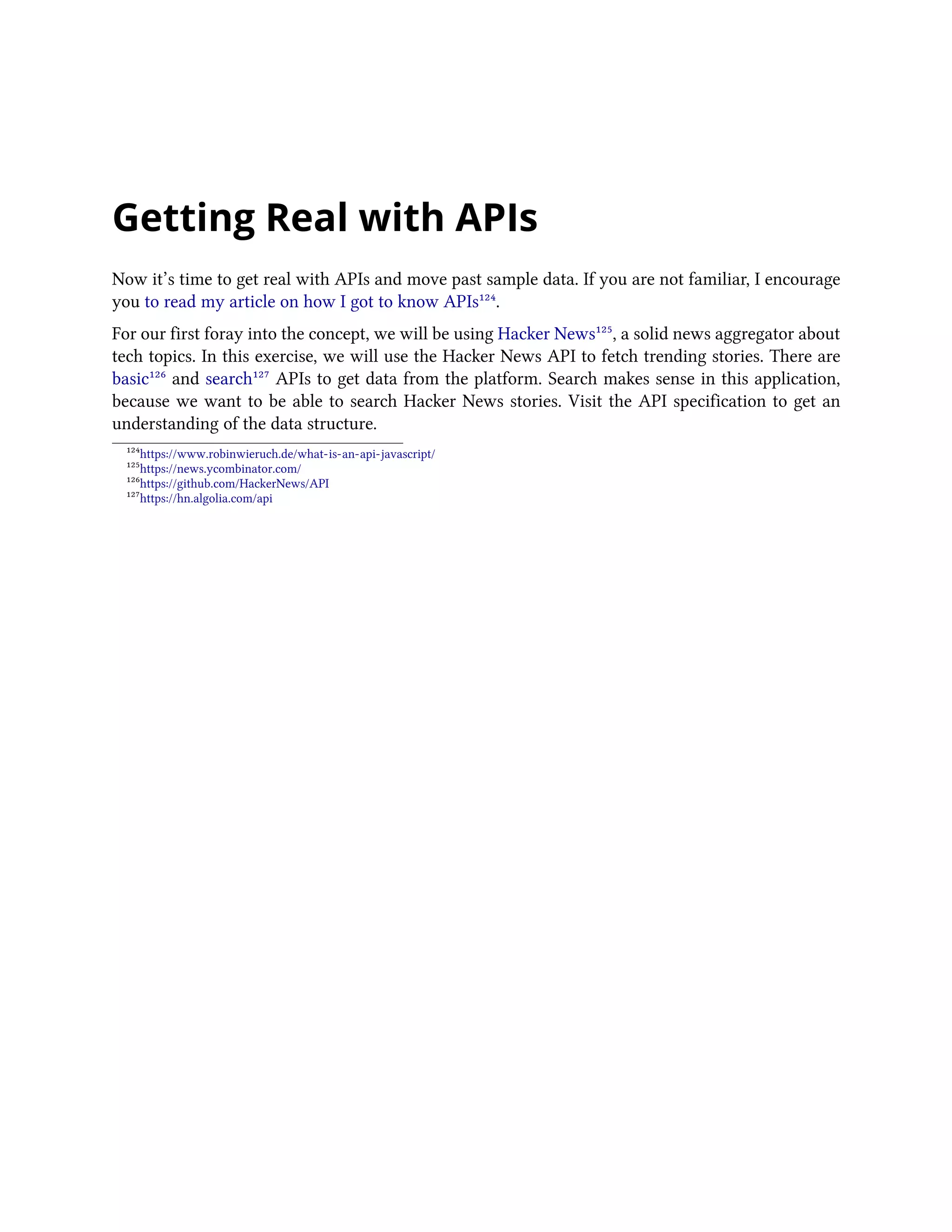 Getting Real with APIs
Now it’s time to get real with APIs and move past sample data. If you are not familiar, I encourage
you to read my article on how I got to know APIs¹²⁴.
For our first foray into the concept, we will be using Hacker News¹²⁵, a solid news aggregator about
tech topics. In this exercise, we will use the Hacker News API to fetch trending stories. There are
basic¹²⁶ and search¹²⁷ APIs to get data from the platform. Search makes sense in this application,
because we want to be able to search Hacker News stories. Visit the API specification to get an
understanding of the data structure.
¹²⁴https://www.robinwieruch.de/what-is-an-api-javascript/
¹²⁵https://news.ycombinator.com/
¹²⁶https://github.com/HackerNews/API
¹²⁷https://hn.algolia.com/api
 