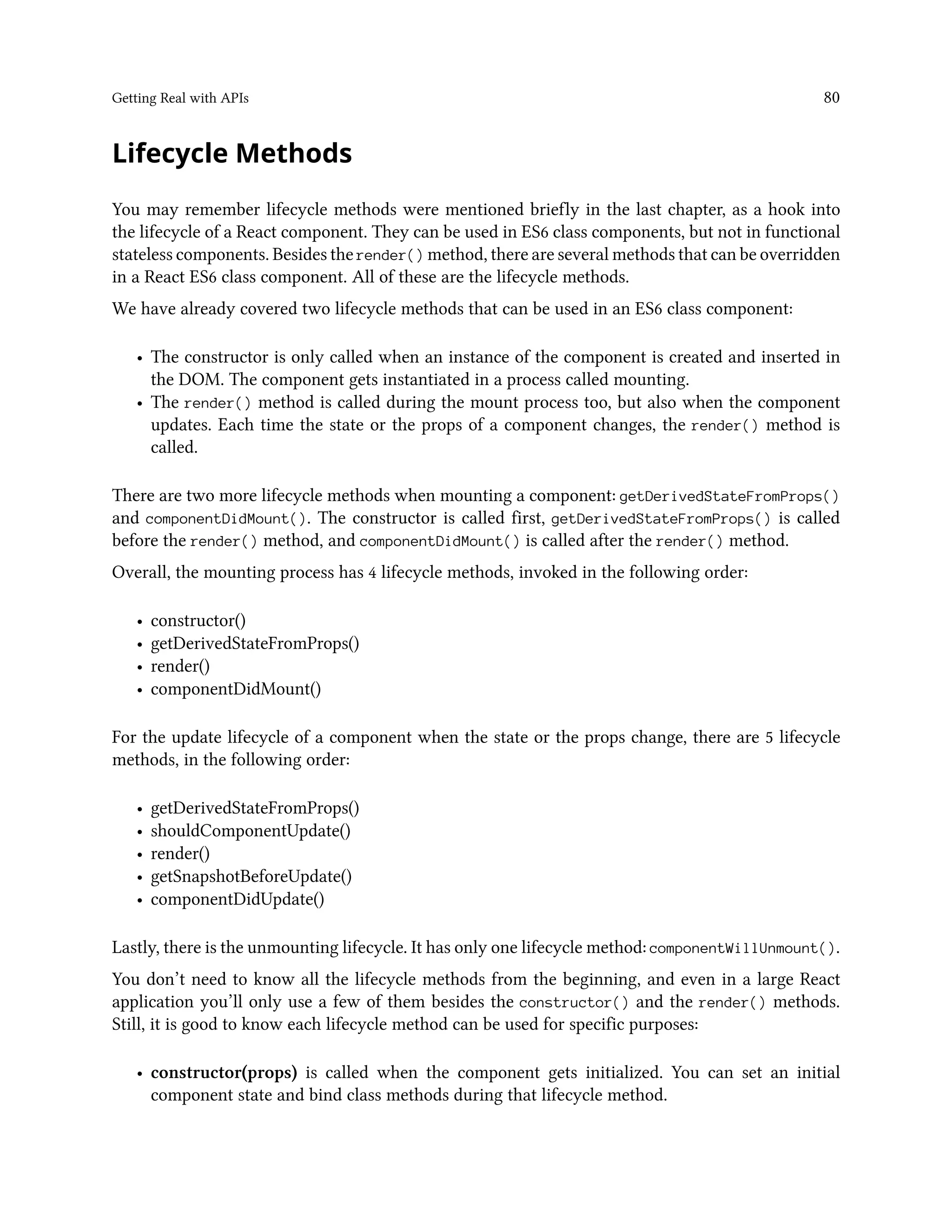 Getting Real with APIs 80
Lifecycle Methods
You may remember lifecycle methods were mentioned briefly in the last chapter, as a hook into
the lifecycle of a React component. They can be used in ES6 class components, but not in functional
stateless components. Besides the render() method, there are several methods that can be overridden
in a React ES6 class component. All of these are the lifecycle methods.
We have already covered two lifecycle methods that can be used in an ES6 class component:
• The constructor is only called when an instance of the component is created and inserted in
the DOM. The component gets instantiated in a process called mounting.
• The render() method is called during the mount process too, but also when the component
updates. Each time the state or the props of a component changes, the render() method is
called.
There are two more lifecycle methods when mounting a component: getDerivedStateFromProps()
and componentDidMount(). The constructor is called first, getDerivedStateFromProps() is called
before the render() method, and componentDidMount() is called after the render() method.
Overall, the mounting process has 4 lifecycle methods, invoked in the following order:
• constructor()
• getDerivedStateFromProps()
• render()
• componentDidMount()
For the update lifecycle of a component when the state or the props change, there are 5 lifecycle
methods, in the following order:
• getDerivedStateFromProps()
• shouldComponentUpdate()
• render()
• getSnapshotBeforeUpdate()
• componentDidUpdate()
Lastly, there is the unmounting lifecycle. It has only one lifecycle method: componentWillUnmount().
You don’t need to know all the lifecycle methods from the beginning, and even in a large React
application you’ll only use a few of them besides the constructor() and the render() methods.
Still, it is good to know each lifecycle method can be used for specific purposes:
• constructor(props) is called when the component gets initialized. You can set an initial
component state and bind class methods during that lifecycle method.
 