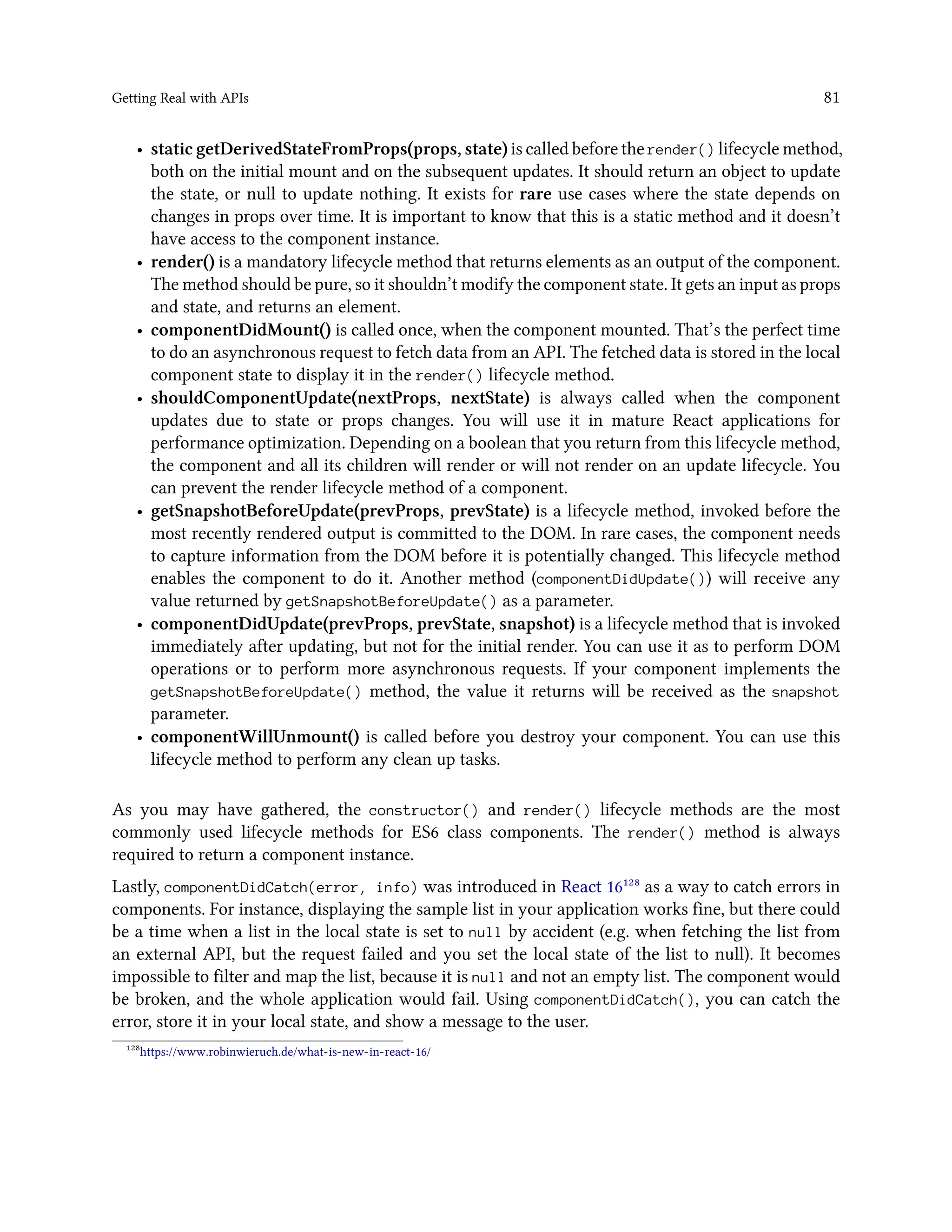 Getting Real with APIs 81
• static getDerivedStateFromProps(props, state) is called before the render() lifecycle method,
both on the initial mount and on the subsequent updates. It should return an object to update
the state, or null to update nothing. It exists for rare use cases where the state depends on
changes in props over time. It is important to know that this is a static method and it doesn’t
have access to the component instance.
• render() is a mandatory lifecycle method that returns elements as an output of the component.
The method should be pure, so it shouldn’t modify the component state. It gets an input as props
and state, and returns an element.
• componentDidMount() is called once, when the component mounted. That’s the perfect time
to do an asynchronous request to fetch data from an API. The fetched data is stored in the local
component state to display it in the render() lifecycle method.
• shouldComponentUpdate(nextProps, nextState) is always called when the component
updates due to state or props changes. You will use it in mature React applications for
performance optimization. Depending on a boolean that you return from this lifecycle method,
the component and all its children will render or will not render on an update lifecycle. You
can prevent the render lifecycle method of a component.
• getSnapshotBeforeUpdate(prevProps, prevState) is a lifecycle method, invoked before the
most recently rendered output is committed to the DOM. In rare cases, the component needs
to capture information from the DOM before it is potentially changed. This lifecycle method
enables the component to do it. Another method (componentDidUpdate()) will receive any
value returned by getSnapshotBeforeUpdate() as a parameter.
• componentDidUpdate(prevProps, prevState, snapshot) is a lifecycle method that is invoked
immediately after updating, but not for the initial render. You can use it as to perform DOM
operations or to perform more asynchronous requests. If your component implements the
getSnapshotBeforeUpdate() method, the value it returns will be received as the snapshot
parameter.
• componentWillUnmount() is called before you destroy your component. You can use this
lifecycle method to perform any clean up tasks.
As you may have gathered, the constructor() and render() lifecycle methods are the most
commonly used lifecycle methods for ES6 class components. The render() method is always
required to return a component instance.
Lastly, componentDidCatch(error, info) was introduced in React 16¹²⁸ as a way to catch errors in
components. For instance, displaying the sample list in your application works fine, but there could
be a time when a list in the local state is set to null by accident (e.g. when fetching the list from
an external API, but the request failed and you set the local state of the list to null). It becomes
impossible to filter and map the list, because it is null and not an empty list. The component would
be broken, and the whole application would fail. Using componentDidCatch(), you can catch the
error, store it in your local state, and show a message to the user.
¹²⁸https://www.robinwieruch.de/what-is-new-in-react-16/
 