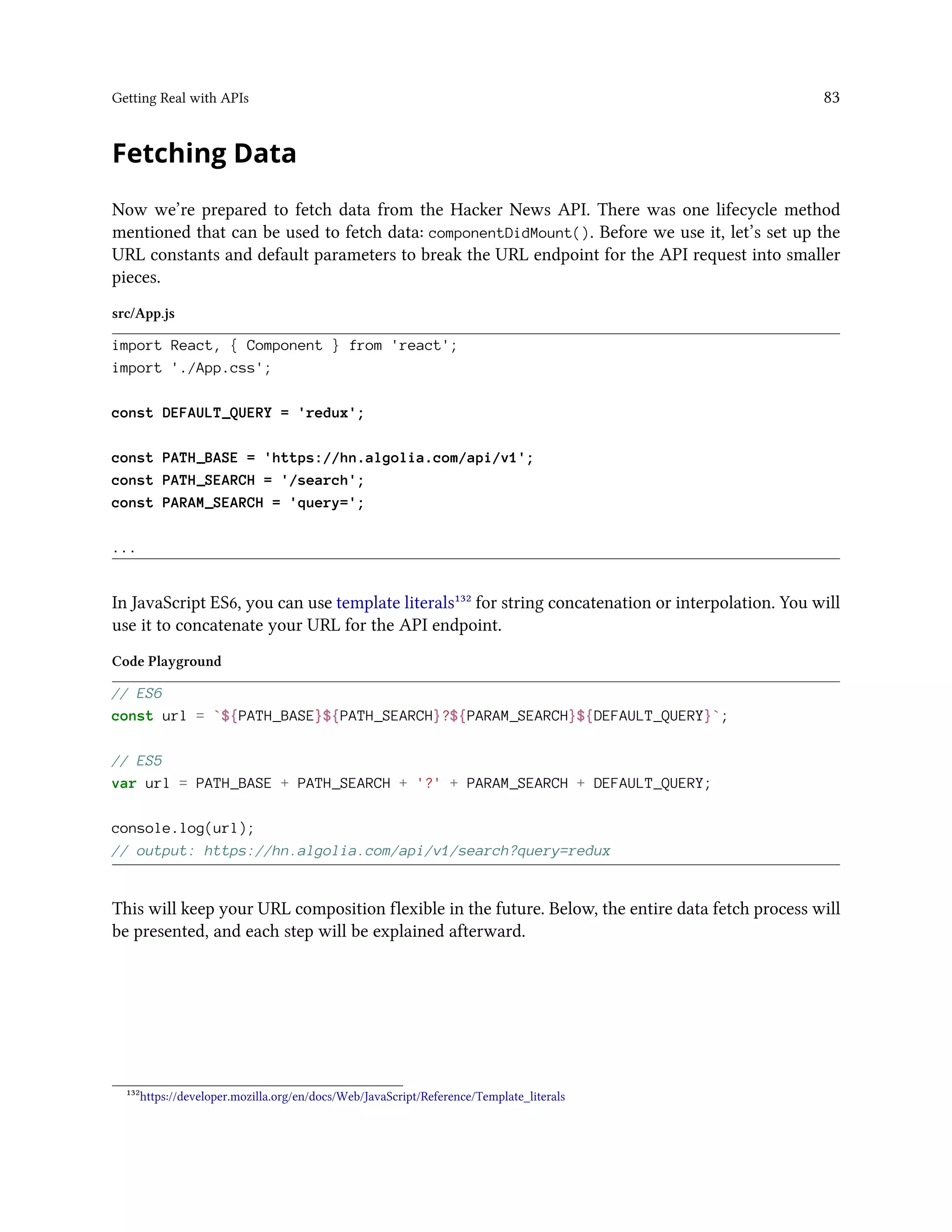 Getting Real with APIs 83
Fetching Data
Now we’re prepared to fetch data from the Hacker News API. There was one lifecycle method
mentioned that can be used to fetch data: componentDidMount(). Before we use it, let’s set up the
URL constants and default parameters to break the URL endpoint for the API request into smaller
pieces.
src/App.js
import React, { Component } from 'react';
import './App.css';
const DEFAULT_QUERY = 'redux';
const PATH_BASE = 'https://hn.algolia.com/api/v1';
const PATH_SEARCH = '/search';
const PARAM_SEARCH = 'query=';
...
In JavaScript ES6, you can use template literals¹³² for string concatenation or interpolation. You will
use it to concatenate your URL for the API endpoint.
Code Playground
// ES6
const url = `${PATH_BASE}${PATH_SEARCH}?${PARAM_SEARCH}${DEFAULT_QUERY}`;
// ES5
var url = PATH_BASE + PATH_SEARCH + '?' + PARAM_SEARCH + DEFAULT_QUERY;
console.log(url);
// output: https://hn.algolia.com/api/v1/search?query=redux
This will keep your URL composition flexible in the future. Below, the entire data fetch process will
be presented, and each step will be explained afterward.
¹³²https://developer.mozilla.org/en/docs/Web/JavaScript/Reference/Template_literals
 