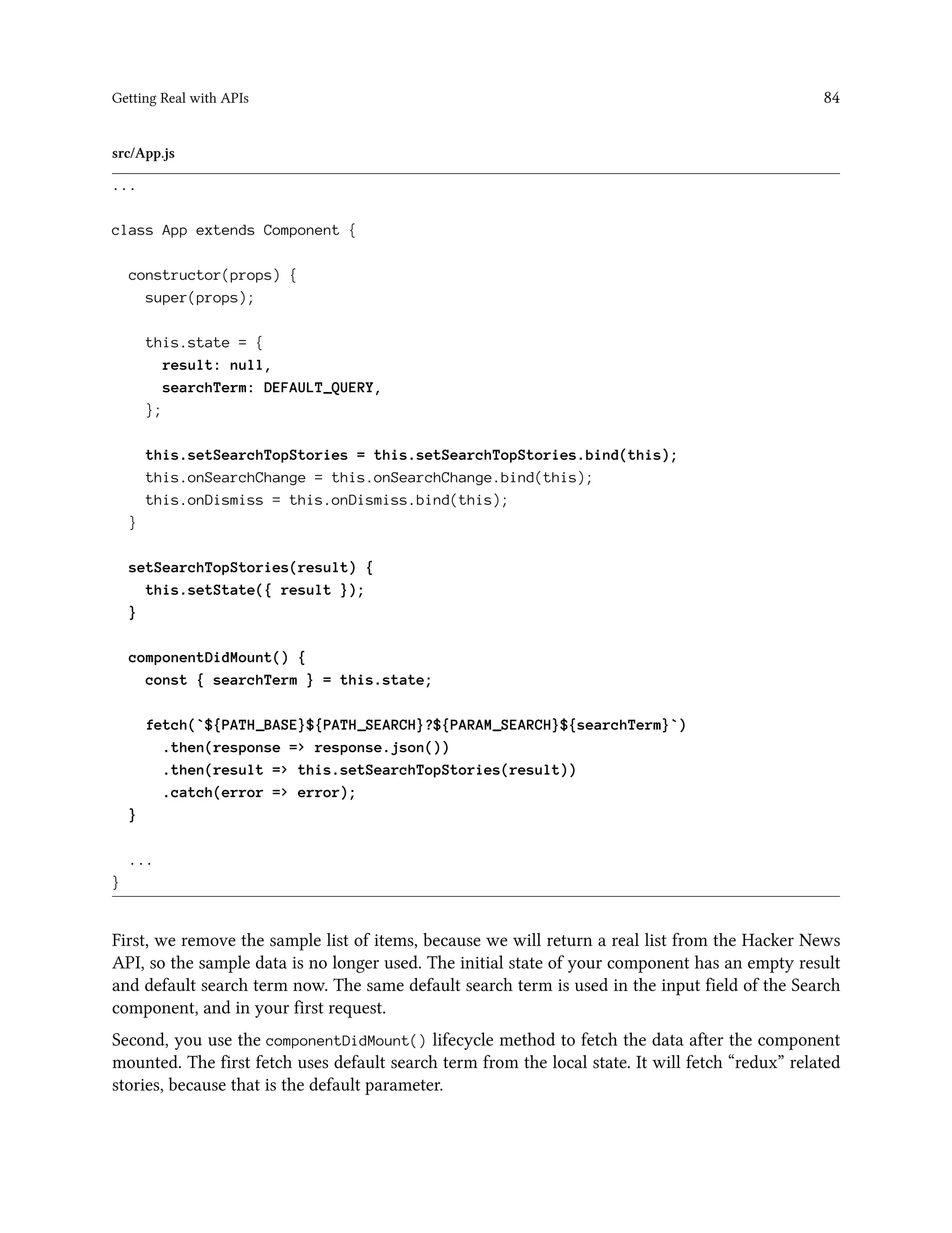 Getting Real with APIs 84
src/App.js
...
class App extends Component {
constructor(props) {
super(props);
this.state = {
result: null,
searchTerm: DEFAULT_QUERY,
};
this.setSearchTopStories = this.setSearchTopStories.bind(this);
this.onSearchChange = this.onSearchChange.bind(this);
this.onDismiss = this.onDismiss.bind(this);
}
setSearchTopStories(result) {
this.setState({ result });
}
componentDidMount() {
const { searchTerm } = this.state;
fetch(`${PATH_BASE}${PATH_SEARCH}?${PARAM_SEARCH}${searchTerm}`)
.then(response => response.json())
.then(result => this.setSearchTopStories(result))
.catch(error => error);
}
...
}
First, we remove the sample list of items, because we will return a real list from the Hacker News
API, so the sample data is no longer used. The initial state of your component has an empty result
and default search term now. The same default search term is used in the input field of the Search
component, and in your first request.
Second, you use the componentDidMount() lifecycle method to fetch the data after the component
mounted. The first fetch uses default search term from the local state. It will fetch “redux” related
stories, because that is the default parameter.
 