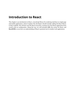 Introduction to React
This chapter is an introduction to React, a JavaScript library for rendering interfaces in single-page
and mobile applications, where I explain why developers should consider adding the React library
to their toolbelts. We will dive into the React ecosystem, creating your first React application from
scratch with no configuration. Along the way, we will introduce JSX, the syntax for React, and
ReactDOM, so you have an understanding of React’s practical uses in modern web applications.
 