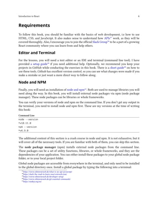 Introduction to React 4
Requirements
To follow this book, you should be familiar with the basics of web development, i.e how to use
HTML, CSS, and JavaScript. It also makes sense to understand how APIs³⁷ work, as they will be
covered thoroughly. Also, I encourage you to join the official Slack Group³⁸ to be a part of a growing
React community where you can learn from and help others.
Editor and Terminal
For the lessons, you will need a text editor or an IDE and terminal (command line tool). I have
provided a setup guide³⁹ if you need additional help. Optionally, we recommend you keep your
projects in GitHub while conducting the exercises in this book. There is a short guide⁴⁰ on how to
use these tools. Github has excellent version control, so you can see what changes were made if you
make a mistake or just want a more direct way to follow along.
Node and NPM
Finally, you will need an installation of node and npm⁴¹. Both are used to manage libraries you will
need along the way. In this book, you will install external node packages via npm (node package
manager). These node packages can be libraries or whole frameworks.
You can verify your versions of node and npm on the command line. If you don’t get any output in
the terminal, you need to install node and npm first. These are my versions at the time of writing
this book:
Command Line
node --version
*v10.11.0
npm --version
*v6.9.0
The additional content of this section is a crash course in node and npm. It is not exhaustive, but it
will cover all of the necessary tools. If you are familiar with both of them, you can skip this section.
The node package manager (npm) installs external node packages from the command line.
These packages can be a set of utility functions, libraries, or whole frameworks, and they are the
dependencies of your application. You can either install these packages to your global node package
folder, or to your local project folder.
Global node packages are accessible from everywhere in the terminal, and only need to be installed
to the global directory once. Install a global package by typing the following into a terminal:
³⁷https://www.robinwieruch.de/what-is-an-api-javascript/
³⁸https://slack-the-road-to-learn-react.wieruch.com/
³⁹https://www.robinwieruch.de/developer-setup/
⁴⁰https://www.robinwieruch.de/git-essential-commands/
⁴¹https://nodejs.org/en/
 